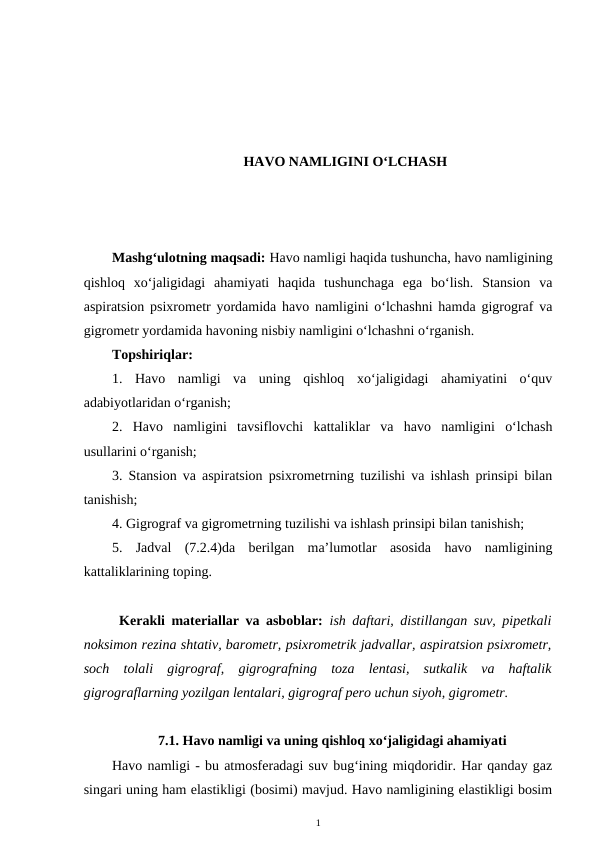 HAVO NAMLIGINI O‘LCHASH
Mashg‘ulotning maqsadi: Havo namligi haqida tushuncha, havo namligining
qishloq  xo‘jaligidagi  ahamiyati  haqida  tushunchaga  ega  bo‘lish.  Stansion  va
aspiratsion psixrometr yordamida havo namligini o‘lchashni hamda gigrograf va
gigrometr yordamida havoning nisbiy namligini o‘lchashni o‘rganish.
Topshiriqlar:
1.  Havo  namligi  va  uning  qishloq  xo‘jaligidagi  ahamiyatini  o‘quv
adabiyotlaridan o‘rganish;
2.  Havo  namligini  tavsiflovchi  kattaliklar  va  havo  namligini  o‘lchash
usullarini o‘rganish;
3. Stansion va aspiratsion psixrometrning tuzilishi va ishlash prinsipi bilan
tanishish;
4. Gigrograf va gigrometrning tuzilishi va ishlash prinsipi bilan tanishish;
5.  Jadval  (7.2.4)da  berilgan  ma’lumotlar  asosida  havo  namligining
kattaliklarining toping.
Kerakli materiallar va asboblar:  ish daftari, distillangan suv, pipetkali
noksimon rezina shtativ, barometr, psixrometrik jadvallar, aspiratsion psixrometr,
soch  tolali  gigrograf,  gigrografning  toza  lentasi,  sutkalik  va  haftalik
gigrograflarning yozilgan lentalari, gigrograf pero uchun siyoh, gigrometr.
7.1. Havo namligi va uning qishloq xo‘jaligidagi ahamiyati
Havo namligi - bu atmosferadagi suv bug‘ining miqdoridir. Har qanday gaz
singari uning ham elastikligi (bosimi) mavjud. Havo namligining elastikligi bosim
1
