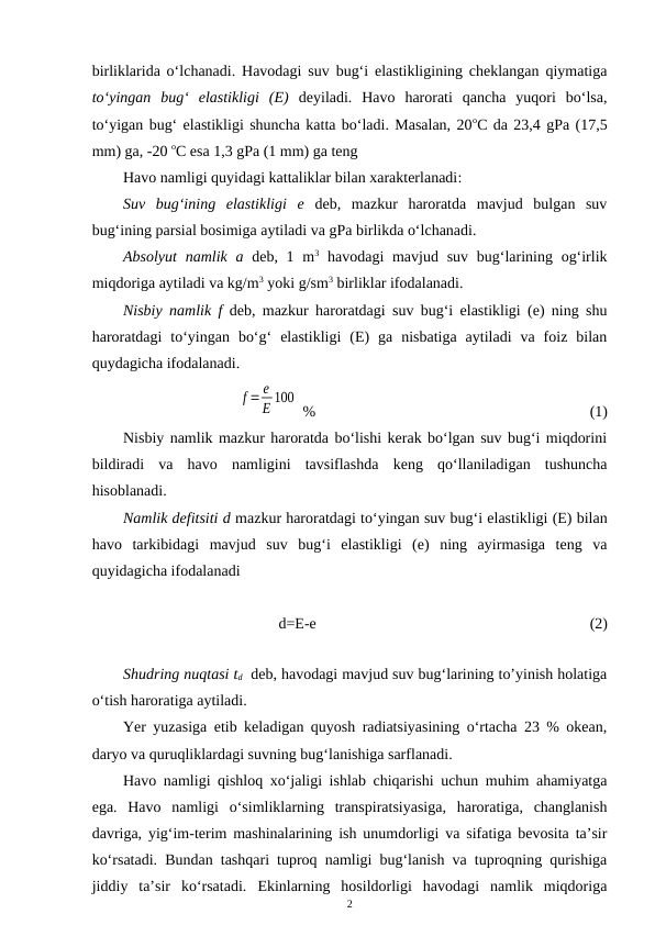 birliklarida o‘lchanadi. Havodagi suv bug‘i elastikligining cheklangan qiymatiga
to‘yingan  bug‘  elastikligi  (E) deyiladi.  Havo  harorati  qancha  yuqori  bo‘lsa,
to‘yigan bug‘ elastikligi shuncha katta bo‘ladi. Masalan, 20oC da 23,4 gPa (17,5
mm) ga, -20 oC esa 1,3 gPa (1 mm) ga teng 
Havo namligi quyidagi kattaliklar bilan xarakterlanadi:
Suv  bug‘ining  elastikligi  e deb,  mazkur  haroratda  mavjud  bulgan  suv
bug‘ining parsial bosimiga aytiladi va gPa birlikda o‘lchanadi.
Absolyut  namlik a deb, 1 m3 havodagi  mavjud suv  bug‘larining og‘irlik
miqdoriga aytiladi va kg/m3 yoki g/sm3 birliklar ifodalanadi. 
Nisbiy namlik f deb, mazkur haroratdagi suv bug‘i elastikligi (e) ning shu
haroratdagi  to‘yingan  bo‘g‘  elastikligi  (E)  ga  nisbatiga  aytiladi  va  foiz  bilan
quydagicha ifodalanadi. 
f = e
E 100
 %
(1)
 
Nisbiy namlik mazkur haroratda bo‘lishi kerak bo‘lgan suv bug‘i miqdorini
bildiradi  va  havo  namligini  tavsiflashda  keng  qo‘llaniladigan  tushuncha
hisoblanadi.
Namlik defitsiti d mazkur haroratdagi to‘yingan suv bug‘i elastikligi (E) bilan
havo  tarkibidagi  mavjud  suv  bug‘i  elastikligi  (e)  ning  ayirmasiga  teng  va
quyidagicha ifodalanadi
d=E-e  
(2)
Shudring nuqtasi td  deb, havodagi mavjud suv bug‘larining to’yinish holatiga
o‘tish haroratiga aytiladi.
Yer yuzasiga etib keladigan quyosh radiatsiyasining o‘rtacha 23 % okean,
daryo va quruqliklardagi suvning bug‘lanishiga sarflanadi.
Havo namligi qishloq xo‘jaligi ishlab chiqarishi uchun muhim ahamiyatga
ega.  Havo  namligi  o‘simliklarning  transpiratsiyasiga,  haroratiga,  changlanish
davriga, yig‘im-terim mashinalarining ish unumdorligi va sifatiga bevosita ta’sir
ko‘rsatadi. Bundan tashqari tuproq namligi bug‘lanish va tuproqning qurishiga
jiddiy  ta’sir  ko‘rsatadi.  Ekinlarning  hosildorligi  havodagi  namlik  miqdoriga
2
