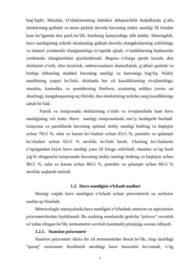 bog‘liqdir. Masalan,  O‘zbekistonning lalmikor  dehqonchilik hududlarida  g‘alla
ekinlarining gullashi va mum pishish davrida havoning nisbiy namligi 30 foizdan
kam bo‘lganida don puch bo‘lib, hosilning kamayishiga olib keldai. Shuningdek,
havo namligining oshishi ekinlarning gullash davrida changdonlarning ochilishiga
va shamol yordamida changlanishiga to‘sqinlik qiladi, o‘simliklarning hasharotlar
yordamida  changlanishini  qiyinlashtiradi.  Begona  o‘tlarga  qarshi  kurash,  don
ekinlarini o‘rish, silos bostirish, omborxonalarni shamollatish, g‘allani quritish va
boshqa  ishlarning  muddati  havoning  namligi  va  haroratiga  bog‘liq.  Nisbiy
namlikning  yuqori  bo‘lishi,  ekinlarda  har  xil  kasalliklarning  rivojlanishiga,
masalan,  kartoshka  va  pomidorning  fitoftora;  uzumning  mildyu  (soxta  un
shudring), kungaboqarning oq chirishi, don ekinlarining turlicha zang kasalliklariga
sabab bo‘ladi.
Parnik  va  issiqxonada  ekinlarining  o‘sishi  va  rivojlanishida  ham  havo
namligining roli katta. Havo  namligi issiqxonalarda sun’iy boshqarib boriladi.
Issiqxona va parniklarda havoning optimal nisbiy namligi bodring va baqlajon
uchun 70±5 %, salat va karam ko‘chatlari uchun 65±5 %, pomidor va qalampir
ko‘chatlari  uchun  65±5  %  atrofida  bo‘lishi  kerak.  Ularning  ko‘chatlarini
o‘tqazgandan keyin havo namligi yana 20 foizga oshiriladi, shundan so‘ng hosil
yig‘ib olinguncha issiqxonada havoning nisbiy namligi bodring va baqlajon uchun
90±5 %, salat va karam uchun 80±5 %, pomidor va qalampir uchun 60±5 %
atrofida saqlanab turiladi.
 
1.2. Havo namligini o‘lchash usullari
Hozirgi  vaqtda  havo  namligini  o‘lchash  uchun  psixrometrik  va  sorbsion
usullar qo‘llaniladi. 
Meteorologik stansiyalarda havo namligini o‘lchashda stansion va aspiratsion
psixrometrlardan foydalanadi. Bu usulning nomlanishi grekcha “psixros”-sovutish
so‘zidan olingan bo‘lib, termometrni sovitish (namlash) prinsipiga asosan ishlaydi. 
1.2.1. Stansion psixrometr
Stansion psixrometr ikkita bir xil termometrdan iborat bo‘lib, chap tarafdagi
“quruq”  termometr  hisoblanib  atrofdagi  havo  haroratini  ko‘rsatadi,  o‘ng
3
