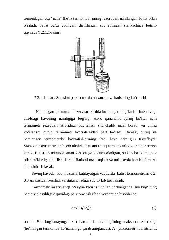 tomondagisi esa “nam” (ho‘l) termometr, uning rezervuari namlangan batist bilan
o‘raladi,  batist  og‘zi  yopilgan,  distillangan  suv  solingan  stankachaga  botirib
quyiladi (7.2.1.1-rasm). 
7.2.1.1-rasm. Stansion psixrometrda stakancha va batistning ko‘rinishi
Namlangan termometr rezervuari sirtida bo‘ladigan bug‘lanish intensivligi
atrofdagi  havoning  namligiga  bog‘liq.  Havo  qanchalik  quruq  bo‘lsa,  nam
termometr  rezevuari  atrofidagi  bug‘lanish  shunchalik  jadal  boradi  va  uning
ko‘rsatishi  quruq  termometr  ko‘rsatishidan  past  bo‘ladi.  Demak,  quruq  va
namlangan  termometrlar  ko‘rsatishlarining  farqi  havo  namligini  tavsiflaydi.
Stansion psixrometrdan hisob olishda, batistni to‘liq namlanganligiga e’tibor berish
kerak. Batist 15 minutda suvni 7-8 sm ga ko‘tara oladigan, stakancha doimo suv
bilan to‘ldirilgan bo‘lishi kerak. Batistni toza saqlash va uni 1 oyda kamida 2 marta
almashtirish kerak.
Sovuq havoda, suv muzlashi kutilayotgan vaqtlarda  batist termometrdan 0,2-
0,3 sm pastdan kesiladi va stakanchadagi suv to‘kib tashlanadi.
Termometr rezervuariga o‘ralgan batist suv bilan ho‘llanganda, suv bug‘ining
haqiqiy elastikligi e quyidagi psixrometrik ifoda yordamida hisoblanadi:
e=E-A(t-t1)p,
(3)
bunda,  E -  bug‘lanayotgan  sirt  haroratida  suv  bug‘ining  maksimal  elastikligi
(ho‘llangan termometr ko‘rsatishiga qarab aniqlanadi); A - psixrometr koeffitsienti,
4
