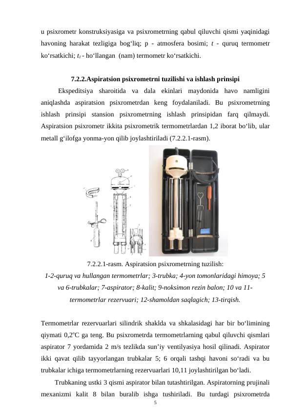 u psixrometr konstruksiyasiga va psixrometrning qabul qiluvchi qismi yaqinidagi
havoning harakat tezligiga bog‘liq; p - atmosfera bosimi;  t  - quruq termometr
ko‘rsatkichi; t1 - ho‘llangan  (nam) termometr ko‘rsatkichi. 
7.2.2.Aspiratsion psixrometrni tuzilishi va ishlash prinsipi
Ekspeditsiya  sharoitida  va  dala  ekinlari  maydonida  havo  namligini
aniqlashda  aspiratsion  psixrometrdan  keng  foydalaniladi.  Bu  psixrometrning
ishlash  prinsipi  stansion  psixrometrning  ishlash  prinsipidan  farq  qilmaydi.
Aspiratsion psixrometr ikkita psixrometrik termometrlardan 1,2 iborat bo‘lib, ular
metall g‘ilofga yonma-yon qilib joylashtiriladi (7.2.2.1-rasm). 
7.2.2.1-rasm. Aspiratsion psixrometrning tuzilish:
1-2-quruq va hullangan termometrlar; 3-trubka; 4-yon tomonlaridagi himoya; 5
va 6-trubkalar; 7-aspirator; 8-kalit; 9-noksimon rezin balon; 10 va 11-
termometrlar rezervuari; 12-shamoldan saqlagich; 13-tirqish.
Termometrlar rezervuarlari silindrik shaklda va shkalasidagi har bir bo‘limining
qiymati 0,2oC ga teng. Bu psixrometrda termometrlarning qabul qiluvchi qismlari
aspirator 7 yordamida 2 m/s tezlikda sun’iy ventilyasiya hosil qilinadi. Aspirator
ikki qavat qilib tayyorlangan trubkalar 5; 6 orqali tashqi havoni so‘radi va bu
trubkalar ichiga termometrlarning rezervuarlari 10,11 joylashtirilgan bo‘ladi.
Trubkaning ustki 3 qismi aspirator bilan tutashtirilgan. Aspiratorning prujinali
mexanizmi  kalit  8  bilan  buralib  ishga  tushiriladi.  Bu  turdagi  psixrometrda
5
