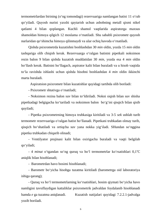 termometrlardan birining (o‘ng tomondagi) rezervuariga namlangan batist 11 o‘rab
qo‘yiladi. Quyosh nurini yaxshi qaytarish uchun asbobning metall qismi nikel
qatlami  4  bilan  qoplangan.  Kuchli  shamol  vaqtlarida  aspiratorga  maxsus
shamoldan himoya qilgich 12 moslama o‘rnatiladi. Shu sababli psixrometr quyosh
nurlaridan qo‘shimcha himoya qilinmaydi va ular ochiq havoda o‘rnatiladi.
Qishda psixrometrda kuzatishni boshlashdan 30 min oldin, yozda 15 min oldin
tashqariga olib chiqish kerak. Rezervuarga o‘ralgan batistni pipetkali noksimon
rezin balon 9 bilan qishda kuzatish muddatidan 30 min,  yozda esa 4  min oldin
ho‘llash kerak. Batistni ho‘llagach, aspirator kalit bilan buraladi va u hisob vaqtida
to‘la ravishda ishlashi uchun qishda hisobni boshlashdan 4 min oldin ikkinchi
marta buraladi.
Aspiratsion psixrometr bilan kuzatishlar quyidagi tartibda olib boriladi: 
- Psixrometr shtativga o‘rnatiladi;
- Noksimon rezina balon suv bilan to‘ldiriladi. Nokni siqish bilan suv shisha
pipetkadagi belgigacha ko‘tariladi va noksimon balon  bo‘g‘ini qisqich bilan qisib
quyiladi;
- Pipetka psixrometrning himoya trubkasiga kiritiladi va 3-5 sek ushlab turib
termometr rezervuariga o‘ralgan batist ho‘llanadi. Pipetkani trubkadan olmay turib,
qisqich bo‘shatiladi va ortiqcha suv yana nokka yig‘iladi. SHundan so‘nggina
pipetka trubkadan chiqarib olinadi;
-  Ventilyator  prujinasi  kalit  bilan  oxirigacha  buraladi  va  vaqti  belgilab
qo‘yiladi; 
- 4  minut o‘tgandan so‘ng quruq va ho‘l termometrlar ko‘rsatishlari 0,1oC
aniqlik bilan hisoblanadi;
-  Barometrdan havo bosimi hisoblanadi;
- Barometr bo‘yicha hisobga tuzatma kiritiladi (barometrga oid laboratoriya
ishiga qarang);
- Quruq va ho‘l termometrlarning ko‘rsatishlari, bosim qiymati bo‘yicha havo
namligini tavsiflaydigan kattaliklar psixrometrik jadvaldan foydalanib hisoblanadi
hamda e ga tuzatma aniqlanadi. 
Kuzatish natijalari quyidagi 7.2.2.1-jadvalga
yozib boriladi.
6
