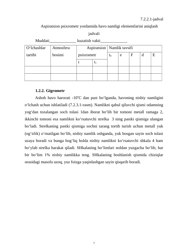 7.2.2.1-jadval
Aspiratsion psixrometr yordamida havo namligi elementlarini aniqlash
jadvali
Muddati_____________ kuzatish vakti_____________
O‘lchashlar
tartibi
Atmosfera
bosimi
 
Aspiratsion
psixrometr
Namlik tavsifi
td
e
F
d
E
t
t1
1.2.2. Gigrometr
Asbob havo harorati -10oC dan past bo‘lganda, havoning nisbiy namligini
o‘lchash uchun ishlatiladi (7.2.3.1-rasm). Namlikni qabul qiluvchi qismi odamning
yog‘dan tozalangan soch tolasi 1dan iborat bo‘lib bir tomoni metall ramaga 2,
ikkinchi tomoni esa namlikni ko‘rsatuvchi strelka  3 ning pastki qismiga ulangan
bo‘ladi. Strelkaning pastki qismiga sochni tarang tortib turish uchun metall yuk
(og‘irlik) o‘rnatilgan bo‘lib, nisbiy namlik oshganda, yuk bosgan sayin soch tolasi
uzaya boradi va bunga bog‘liq holda nisbiy namlikni ko‘rsatuvchi shkala 4 ham
bo‘ylab strelka harakat qiladi. SHkalaning bo‘limlari noldan yuzgacha bo‘lib, har
bir bo‘lim 1% nisbiy namlikka teng. SHkalaning boshlanish qismida chiziqlar
orasidagi masofa uzoq, yuz foizga yaqinlashgan sayin qisqarib boradi.
7
