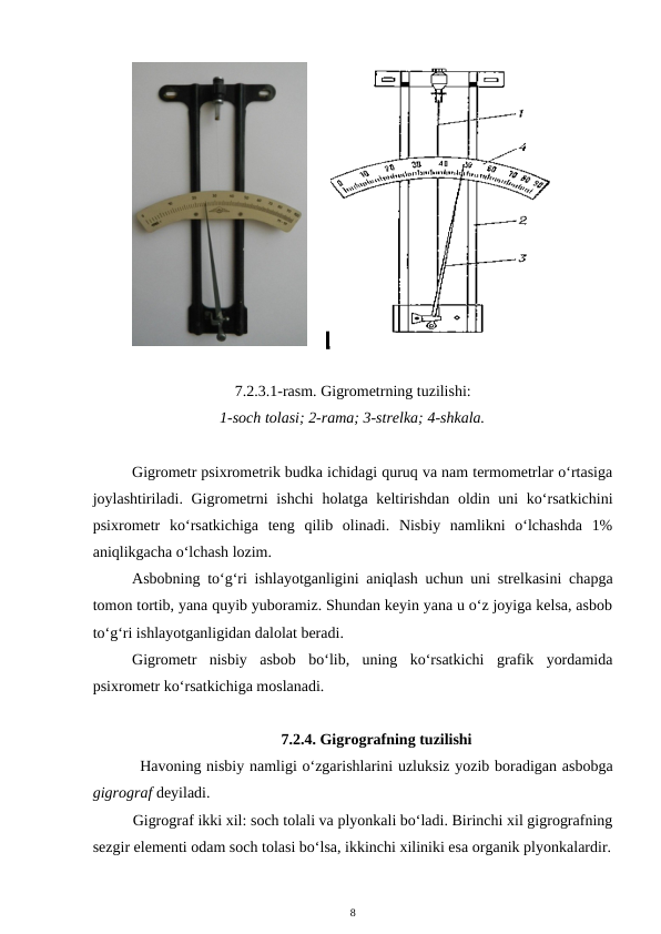       
7.2.3.1-rasm. Gigrometrning tuzilishi:
1-soch tolasi; 2-rama; 3-strelka; 4-shkala.
Gigrometr psixrometrik budka ichidagi quruq va nam termometrlar o‘rtasiga
joylashtiriladi. Gigrometrni  ishchi  holatga keltirishdan oldin uni  ko‘rsatkichini
psixrometr  ko‘rsatkichiga  teng  qilib  olinadi.  Nisbiy  namlikni  o‘lchashda  1%
aniqlikgacha o‘lchash lozim.
Asbobning to‘g‘ri ishlayotganligini aniqlash uchun uni strelkasini chapga
tomon tortib, yana quyib yuboramiz. Shundan keyin yana u o‘z joyiga kelsa, asbob
to‘g‘ri ishlayotganligidan dalolat beradi.
Gigrometr  nisbiy  asbob  bo‘lib,  uning  ko‘rsatkichi  grafik  yordamida
psixrometr ko‘rsatkichiga moslanadi.
7.2.4. Gigrografning tuzilishi
Havoning nisbiy namligi o‘zgarishlarini uzluksiz yozib boradigan asbobga
gigrograf deyiladi.
Gigrograf ikki xil: soch tolali va plyonkali bo‘ladi. Birinchi xil gigrografning
sezgir elementi odam soch tolasi bo‘lsa, ikkinchi xiliniki esa organik plyonkalardir.
8
