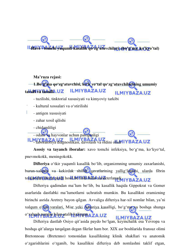  
 
 
 
 
 
Havo - tomchi yuqumli kasallik qo‘zg‘atuvchilari. (bo’g’ma, ko’kyo’tal) 
 
 
 
Ma’ruza rejasi: 
1.Bo‘g‘ma qo‘zg‘atuvchisi, ko‘k yo‘tal qo‘zg‘atuvchilarining umumiy 
tavsifi va tasnifi.  
- tuzilishi, tinktorial xususiyati va kimyoviy tarkibi 
- kultural xossalari va o‘stirilishi 
- antigen xususiyati 
- zahar xosil qilishi 
- chidamliligi 
- odam va hayvonlar uchun patogenligi 
- laboratoriya diagnostikasi, davolash va oldini olish 
Asosiy va tayanch iboralar: xavo tomchi infeksiya, bo‘g‘ma, ko‘kyo‘tal, 
pnevmokokk, meningokokk. 
Difteriya o‘tkir yuqumli kasallik bo‘lib, organizmning umumiy zaxarlanishi, 
burun-xalqum va kekirdak shillik qavatlarining yallig‘lanishi, ularda fibrin 
tolalaridan iborat parda hosil bo‘lishi bilan xarakterlanadi.  
Difteriya qadimdan ma’lum bo‘lib, bu kasallik haqida Gippokrat va Gomer 
asarlarida dastlabki ma’lumotlarni uchratish mumkin. Bu kasallikni eramizning 
birinchi asrida Aretrey bayon qilgan. Avvaliga difteriya har-xil nomlar bilan, ya’ni 
xalqum o‘lim yaralari, Misr yeki Assuriya kasalligi, bo‘g‘ma va boshqa shunga 
o‘xshash nomlar bilan atalib kelingan.  
Difteriya dastlab Osiyo qit’asida paydo bo‘lgan, keyinchalik esa Yevropa va 
boshqa qit’alarga tarqalgan degan fikrlar ham bor. XIX asr boshlarida fransuz olimi 
Bretonnoau (Bretenno) tomonidan kasallikning klinik shakllari va anatomik 
o‘zgarishlarini o‘rganib, bu kasallikni difteriya deb nomlashni taklif etgan, 
