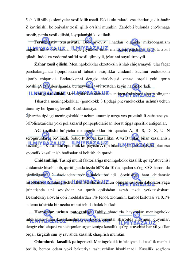  
 
5 shaklli silliq koloniyalar xosil kilib usadi. Eski kulturalarda esa chetlari gadir-budir 
Z ko‘rinishli koloniyalar xosil qilib o‘sishi mumkin. Zardobli bulonda cho‘kmaga 
tushib, parda xosil qilishi, loyqalanishi kuzatiladi.  
Fermentativ xususiyati. Biokimyoviy jihatdan olganda mikroorganizm 
ungalik aktiv bo‘lmasdan faqat glyukoza bilan maltozani parchalab, kislota xosil 
qiladi. Indol va vodorod sulfid xosil qilmaydi, jelatinni suyultirmaydi.  
Zahar xosil qilishi. Meningokokklar ekzotoksin ishlab chiqarmaydi, ular faqat 
parchalanganda lipopolisaxarid tabiatli issiqlikka chidamli kuchini endotoksin 
ajratib chiqaradi. Endotoksinni dengiz cho‘chqasi venasi orqali yoki qorin 
bo‘shlig‘iga yuborilganda, bu hayvon 24-48 soatdan keyin halok bo‘ladi.  
Antigen tuzilishi. Meningokokklardan uchta antigen fraksiyasi ajratib olingan: 
1)barcha meningokokklar (gonokokk 3 tipdagi pnevmokokklar uchun) uchun 
umumiy bo‘lgan uglevodli S-substansiya.  
2)barcha tipdagi meningokokklar uchun umumiy turga xos proteinli R-substansiya.  
3)Polisaxaridlar yoki polisaxarid polipeptidlaridan iborat tipga spesifik antigenlar.  
AG tuzilishi bo‘yicha meningokokklar bir qancha A, B, S, D, X, U, N 
seroguruhlarga bo‘linadi. Sobiq Ittifoqda kasallikni A va B tiplari bilan kasallanish 
kuzatilgan. Kasallikni epidemik ko‘payishi A tipi bilan bog‘liq bo‘lib, B,S tiplari esa 
sporadik kasallanish hodisalarini kelitirb chiqaradi.  
Chidamliligi. Tashqi muhit faktorlariga meningokokk kasallik qo‘zg‘atuvchisi 
chidamsiz hisoblanib, quritilganda tezda 600S da 10 daqiqadan so‘ng 800S haroratda 
qizdirilganda 2 daqiqadan so‘ng halok bo‘ladi. Sovitishga ham chidamsiz 
hisoblanadi. Shuning uchun ham tekshirish uchun olingan ashyoni laboratoriyaga 
jo‘natishda uni sovishdan va qurib qolishdan asrab tezda yetkazishshart. 
Dezinfeksiyalovchi dori moddalardan 1% fenol, xloramin, karbol kislotasi va 0,1% 
sulema ta’sirida bir necha minut ichida halok bo‘ladi.  
Hayvonlar uchun patogenligi. Tabiiy sharoitda hayvonlar meningokokk 
infeksiyasi bilan kasallanishmaydi. Eksperemental sharoitda maymun, quyonlar, 
dengiz cho‘chqasi va sichqonlar organizmiga kasallik qo‘zg‘atuvchisi har xil yo‘llar 
orqali kirgizib sun’iy ravishda kasallik chaqirish mumkin.  
Odamlarda kasallik patogenezi. Meningokokk infeksiyasida kasallik manbai 
bo‘lib, bemor odam yoki bakteriya tashuvchilar hisoblanadi. Kasallik sog‘lom 
