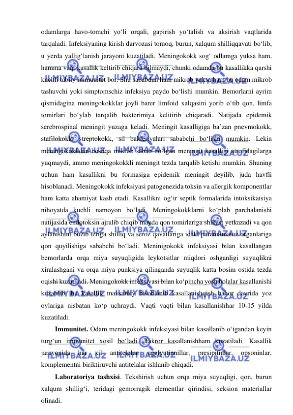  
 
odamlarga havo-tomchi yo‘li orqali, gapirish yo‘talish va aksirish vaqtlarida 
tarqaladi. Infeksiyaning kirish darvozasi tomoq, burun, xalqum shilliqqavati bo‘lib, 
u yerda yallig‘lanish jarayoni kuzatiladi. Meningokokk sog‘ odlamga yuksa ham, 
hamma vaqt kasallik keltirib chiqara bilmaydi, chunki odamda bu kasallikka qarshi 
kuchli tabiiy immunitet bor. Shu sababdan ham mikrob yuksa ham bu odam mikrob 
tashuvchi yoki simptomschiz infeksiya paydo bo‘lishi mumkin. Bemorlarni ayrim 
qismidagina meningokokklar joyli barer limfoid xalqasini yorib o‘tib qon, limfa 
tomirlari bo‘ylab tarqalib bakterimiya kelitirib chiqaradi. Natijada epidemik 
serebrospinal meningit yuzaga keladi. Meningit kasalligiga ba’zan pnevmokokk, 
stafilokokk, streptokokk, sil bakteriyalari sababchi bo‘lishi mumkin. Lekin 
meningokokkdan boshqa mikrob sabab bo‘lgan meningit kasalligi atrofidagilarga 
yuqmaydi, ammo meningokokkli meningit tezda tarqalib ketishi mumkin. Shuning 
uchun ham kasallikni bu formasiga epidemik meningit deyilib, juda havfli 
hisoblanadi. Meningokokk infeksiyasi patogenezida toksin va allergik komponentlar 
ham katta ahamiyat kasb etadi. Kasallikni og‘ir septik formalarida intoksikatsiya 
nihoyatda kuchli namoyon bo‘ladi. Meningokokklarni ko‘plab parchalanishi 
natijasida endotoksin ajralib chiqib mayda qon tomirlariga shikast yetkazadi va qon 
aylanishini buzib teriga shilliq va seroz qavatlariga ichki parenximatoz organlariga 
qon quyilishiga sababchi bo‘ladi. Meninigokokk infeksiyasi bilan kasallangan 
bemorlarda orqa miya suyuqligida leykotsitlar miqdori oshganligi suyuqlikni 
xiralashgani va orqa miya punksiya qilinganda suyuqlik katta bosim ostida tezda 
oqishi kuzatiladi. Meningokokk infeksiyasi bilan ko‘pincha yosh bolalar kasallanishi 
kuzatilib, bu kasallik mavsumiy hisoblanib kasallanishqish bahor davrida yoz 
oylariga nisbatan ko‘p uchraydi. Vaqti vaqti bilan kasallanishhar 10-15 yilda 
kuzatiladi.  
Immunitet. Odam meningokokk infeksiyasi bilan kasallanib o‘tgandan keyin 
turg‘un immunitet xosil bo‘ladi. Takror kasallanishham kuzatiladi. Kasallik 
jarayonida 
har 
xil 
antitelolar: 
agglyutinnillar, 
presipitinlar, 
opsoninlar, 
komplementni biriktiruvchi antitelalar ishlanib chiqadi.  
Laboratoriya tashxisi. Tekshirish uchun orqa miya suyuqligi, qon, burun 
xalqum shillig‘i, teridagi gemorragik elementlar qirindisi, seksion materiallar 
olinadi.  
