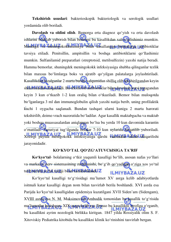  
 
Tekshirish ususlari: bakterioskopik bakteriologik va serologik usullari 
yordamida olib boriladi.  
Davolash va oldini olish. Bemorga erta diagnoz qo‘yish va erta davolash 
ishlarini boshlab yuborish bilan bemorni bu kasallikdan xalos qilishimiz mumkin. 
Meningit va meningokokkusemiya bilan kasallangan bemorlarga antibiotiklar 
tavsiya etiladi. Penitsillin, ampitsillin va boshqa antibiotiklarni qo‘llashimiz 
mumkin. Sulfanilamid preparatlari (streptotsid, metilsulfezin) yaxshi natija beradi. 
Hamma bemorlar, shuningdek meningokokk infeksiyasiga shubha qilinganlar tezlik 
bilan maxsus bo‘limlarga boks va ajratib qo‘yilgan palatalarga joylashtiriladi. 
Kasallikdan tuzalganlar 2 marta burun-xalqumidan shilliq olib tekshirilgandan keyin 
shifoxonadan chiqariladi. Bu tekshirish antibiotiklar bilan davolash kursi tugagandan 
keyin 3 kun o‘tkazib 1-2 kun oraliq bilan o‘tkaziladi. Bemor bilan muloqotda 
bo‘lganlarga 3 ml dan immunoglobulin qilish yaxshi natija berib, uning profilaktik 
kuchi 1 oygacha saqlanadi. Bundan tashqari ularni kuniga 2 marta harorati 
tekshirilib, doimo vrach nazoratida bo‘ladilar. Agar kasallik maktabgacha va maktab 
yoki boshqa muassasalardan aniqlangan bo‘lsa bu yerda 10 kun davomida karantin 
o‘rnatiladi. Zaruriyat tug‘ilganda bolalar 7-10 kun uylarida tarqatilib yuboriladi. 
Xozirgi paytda menigokokk infeksiyasiga qarshi vaksinalar ishlab chiqarilishi 
jarayonidadir.  
KO‘KYO‘TAL QO‘ZG‘ATUVChISIGA TA’RIF 
Ko‘kyo‘tal- bolalarning o‘tkir yuqumli kasalligi bo‘lib, asosan nafas yo‘llari 
va markaziy nerv sistemasining zararlanishi, bo‘g‘ib qo‘yadigan o‘ziga xos yo‘tal 
tutib turishi yo‘tal xuruji bilan xarakterlanadi.  
Ko‘kyo‘tal kasalligi to‘g‘risidagi ma’lumot XV asrga kelib adabiyotlarda 
isitmali katar kasalligi degan nom bilan tasvirlab berila boshlandi. XVI asrda esa 
Parijda ko‘kyo‘tal kasalligidan epidemiya kuzatilgani XVII Siden’am (Sidengam), 
XVIII asrda esa N. M. Maksimovich-Ambodik tomonidan bu kasallik to‘g‘risida 
ma’lumotlar berishgan. XIX asrga kelib esa Trusso bu kasallikni atrofiga o‘rganib, 
bu kasallikni ayrim nozologik birlikka kiritgan. 1847 yilda Rossiyalik olim S. F. 
Xitoviskiy Pediatrika kitobida bu kasallikni klinik ko‘rinishini tasvirlab bergan.  
