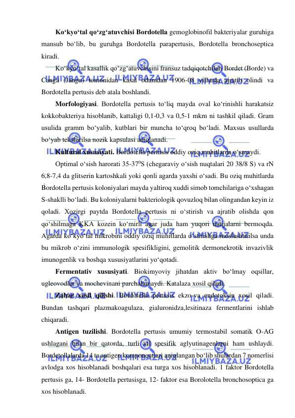  
 
Ko‘kyo‘tal qo‘zg‘atuvchisi Bordotella gemoglobinofil bakteriyalar guruhiga 
mansub bo‘lib, bu guruhga Bordotella parapertusis, Bordotella bronchoseptica 
kiradi.  
Ko‘kyo‘tal kasallik qo‘zg‘atuvchisini fransuz tadqiqotchilari Bordet (Borde) va 
Canga (Jangu) tomonidan kasal odamdan 1906-08 yillarda ajratib olindi va 
Bordotella pertusis deb atala boshlandi.  
Morfologiyasi. Bordotella pertusis to‘liq mayda oval ko‘rinishli harakatsiz 
kokkobakteriya hisoblanib, kattaligi 0,1-0,3 va 0,5-1 mkm ni tashkil qiladi. Gram 
usulida gramm bo‘yalib, kutblari bir muncha to‘qroq bo‘ladi. Maxsus usullarda 
bo‘yab tekshirilsa nozik kapsulasi aniqlanadi.  
Kultural xususiyati. Bordotella pertusis oddiy oziq muhitlarda o‘smaydi.  
Optimal o‘sish harorati 35-370S (chegaraviy o‘sish nuqtalari 20 38/8 S) va rN 
6,8-7,4 da glitserin kartoshkali yoki qonli agarda yaxshi o‘sadi. Bu oziq muhitlarda 
Bordotella pertusis koloniyalari mayda yaltiroq xuddi simob tomchilariga o‘xshagan 
S-shaklli bo‘ladi. Bu koloniyalarni bakteriologik qovuzloq bilan olingandan keyin iz 
qoladi. Xozirgi paytda Bordotella pertusis ni o‘stirish va ajratib olishda qon 
qo‘shilmaga KKA kozein ko‘mirli agar juda ham yuqori natijalarni bermoqda. 
Agarda ko‘kyo‘tal mikrobini oddiy oziq muhitlarda o‘stirishga moslashtirilsa unda 
bu mikrob o‘zini immunologik spesifikligini, gemolitik dermonekrotik invazivlik 
imunogenlik va boshqa xususiyatlarini yo‘qotadi.  
Fermentativ xususiyati. Biokimyoviy jihatdan aktiv bo‘lmay oqsillar, 
ugleovodlar va mochevinani parchalamaydi. Katalaza xosil qiladi.  
Zahar xosil qilishi. Bordotella pertusis ekzo-va endotoksin xosil qiladi. 
Bundan tashqari plazmakoagulaza, gialuronidza,lesitinaza fermentlarini ishlab 
chiqaradi.  
Antigen tuzilishi. Bordotella pertusis umumiy termostabil somatik O-AG 
ushlagani bilan bir qatorda, turli xil spesifik aglyutinagenlarni ham ushlaydi. 
Bordetollalarda 14 ta antigen komponentlari aniqlangan bo‘lib shulardan 7 nomerlisi 
avlodga xos hisoblanadi boshqalari esa turga xos hisoblanadi. 1 faktor Bordotella 
pertusis ga, 14- Bordotella pertusisga, 12- faktor esa Borolotella bronchosoptica ga 
xos hisoblanadi.  
