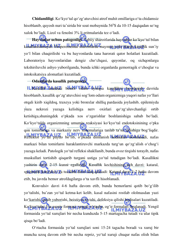  
 
Chidamliligi. Ko‘kyo‘tal qo‘zg‘atuvchisi atrof muhit omillariga o‘ta chidamsiz 
hisoblanib, quyosh nuri ta’sirida bir soat mobaynida 560S da 10-15 daqiqadan so‘ng 
xalok bo‘ladi. Lizol va fenolni 3% li eritmalarida tez o‘ladi.  
Hayvonlar uchun patogenligi. Tabiiy sharoitlarida hayvonlar ko‘kyo‘tal bilan 
kasallanishmaydi. Eksperemental sharoitlarda maymun yoki itlarda kasallik sun’iy 
yo‘l bilan chaqirilishi va bu hayvonlarda tana harorati qator holatlari kuzatiladi. 
Laboratoriya hayvonlaridan dengiz cho‘chqasi, quyonlar, oq sichqonlarga 
tekshiriluvchi ashyo yuborilganda, bunda ichki organlarda gemorragik o‘choqlar va 
intoksikatsiya alomatlari kuzatiladi.  
Odamlarda kasallik patogenezi.  
Kasallik manbasi bemor odam ayniqsa kasallikni boshlanish davrida 
hisoblanib, kasallik qo‘zg‘atuvchisi sog‘lom odam organizmiga yuqori nafas yo‘llari 
orqali kirib xiqildoq, traxeya yoki bronxlar shilliq pardasida joylashib, epilemiyda 
yuza 
nekrozi 
yuzaga 
kelishiga 
nerv 
oxirlari 
qo‘zg‘aluvchanligi 
ortib 
ketishiga,shuningdek o‘pkada xos o‘zgarishlar boshlanishiga sabab bo‘ladi. 
Ko‘kyo‘talda organizmning umumiy reaksiyasi ko‘kyo‘tal endotoksinining o‘pka 
qon tomirlariga va markaziy nerv sistemalariga tanlab ta’sir qilishiga bog‘liqdir. 
Reflektor yo‘tal paydo bo‘lib, o‘pkada dimlanish hodisalari boshlanadi, nafas 
markazi bilan tomirlarni haraklantiruvchi markazda turg‘un qo‘zg‘alish o‘chog‘i 
yuzaga keladi. Patologik yo‘tal refleksi shakllanib, bunda ovoz tirqishi torayib, nafas 
muskullari tortishib qisqarib turgani ustiga yo‘tal tutadigan bo‘ladi. Kasallikni 
yashirin davri 2-15 kunni egallaydi. Kasallik kechishining uch davri: kataral, 
spazmatik konvulsiv va tuzalish davri farq qilinadi: Kataral davri 1-2 hafta davom 
etib, bu javrda bemor atrofdagilarga o‘ta xavfli hisoblanadi.  
Konvulsiv davri 4-6 hafta davom etib, bunda bemorlarni qotib bo‘g‘ilib 
yo‘talishi, ba’zan yo‘tal ketma-ket kelib, kasal nafasini rostlab ololmasdan yuzi 
ko‘karishi, qusib yuborishi, beixtiyor siyishi, defeksiya qilishi hodisalari kuzatiladi. 
Ko‘kyo‘talni 3 ta asosiy formasi: yengil, o‘rtacha, og‘ir formalari farqlanadi. Yengil 
formasida yo‘tal xurujlari bir necha kunduzda 5-15 martagacha tutadi va ular tipik 
qisqa bo‘ladi.  
O‘rtacha formasida yo‘tal xurujlari soni 15-24 tagacha boradi va xuruj bir 
muncha uzoq davom etib bir necha repriz, yo‘tal xuruji chuqur nafas olish bilan 
