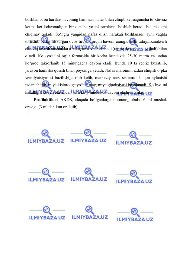  
 
boshlanib, bu harakat havoning hammasi nafas bilan chiqib ketmaguncha to‘xtovsiz 
ketma-ket kelaveradigan bir qancha yo‘tal zarblarini boshlab beradi, bolani dami 
chiqmay qoladi. So‘ngra yangidan nafas olish harakati boshlanadi, ayni vaqtda 
tortishib berkitilib turgan ovoz tirqishi orqali havoni arang o‘tishi tufayli xarakterli 
cho‘ziq tovush xushtakka o‘xshagan tovush chiqadi (repriz deb ushani aytiladi) bilan 
o‘tadi. Ko‘kyo‘talni og‘ir formasida bir kecha kunduzda 25-30 marta va undan 
ko‘proq takrorlanib 15 minutgacha davom etadi. Bunda 10 ta repriz kuzatilib, 
jarayon hamisha qusish bilan poyoniga yetadi. Nafas maromini izdan chiqish o‘pka 
ventilyatsiyasini buzilishiga olib kelib, markaziy nerv sistemasida qon aylanishi 
izdan chiqib, miya kislorodga yo‘lchimay, miya gipoksiyasi boshlanadi. Ko‘kyo‘tal 
kasalligi 1-3 oy yoki undan ham ko‘p muddatda davom etishi mumkin.  
Profilaktikasi AKDS, aloqada bo‘lganlarga immunoglobulin 6 ml mushak 
orasiga (3 ml dan kun oralatib).  
 
