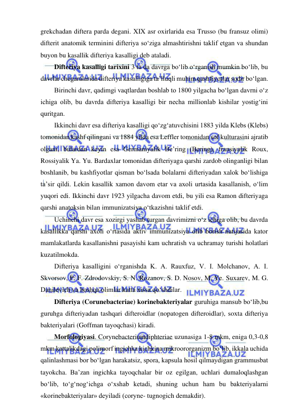  
 
grekchadan diftera parda degani. XIX asr oxirlarida esa Trusso (bu fransuz olimi) 
difterit anatomik terminini difteriya so‘ziga almashtirishni taklif etgan va shundan 
buyon bu kasallik difteriya kasalligi deb ataladi.  
Difteriya kasalligi tarixini 3 ta da davrga bo‘lib o‘rganish mumkin bo‘lib, bu 
davrlar chegaralarida difteriya kasalligiga ta’lluqli muhim qashfiyotlar sodir bo‘lgan.  
Birinchi davr, qadimgi vaqtlardan boshlab to 1800 yilgacha bo‘lgan davrni o‘z 
ichiga olib, bu davrda difteriya kasalligi bir necha millionlab kishilar yostig‘ini 
quritgan.  
Ikkinchi davr esa difteriya kasalligi qo‘zg‘atuvchisini 1883 yilda Klebs (Klebs) 
tomonidan kashf qilingani va 1884 yilda esa Leffler tomonidan sof kulturasini ajratib 
olgani, bulardan keyin esa Germaniyalik Be’ring (Bering), fransiyalik Roux, 
Rossiyalik Ya. Yu. Bardaxlar tomonidan difteriyaga qarshi zardob olinganligi bilan 
boshlanib, bu kashfiyotlar qisman bo‘lsada bolalarni difteriyadan xalok bo‘lishiga 
ta’sir qildi. Lekin kasallik xamon davom etar va axoli urtasida kasallanish, o‘lim 
yuqori edi. Ikkinchi davr 1923 yilgacha davom etdi, bu yili esa Ramon difteriyaga 
qarshi anatoksin bilan immunizatsiya o‘tkazishni taklif etdi.  
Uchinchi davr esa xozirgi yashab turgan davrimizni o‘z ichiga olib, bu davrda 
kasallikka qarshi axoli o‘rtasida aktiv immunizatsiya olib borish natijasida kator 
mamlakatlarda kasallanishni pasayishi kam uchratish va uchramay turishi holatlari 
kuzatilmokda.  
Difteriya kasalligini o‘rganishda K. A. Rauxfuz, V. I. Molchanov, A. I. 
Skvorsov, P. F. Zdrodovskiy, S. N. Rozanov, S. D. Nosov, M. Ye. Suxarev, M. G. 
Danilevich va boshqa olimlar katta xissa qo‘shdilar.  
Difteriya (Corunebacteriae) korinebakteriyalar guruhiga mansub bo‘lib,bu 
guruhga difteriyadan tashqari difteroidlar (nopatogen difteroidlar), soxta difteriya 
bakteriyalari (Goffman tayoqchasi) kiradi.  
Morfologiyasi. Corynebacteriumdiphteriae uzunasiga 1-8 mkm, eniga 0,3-0,8 
mkm kattalikdagi polimorf ingichka kichkina mikroororganizm bo‘lib, ikkala uchida 
qalinlashmasi bor bo‘lgan harakatsiz, spora, kapsula hosil qilmaydigan grammusbat 
tayokcha. Ba’zan ingichka tayoqchalar bir oz egilgan, uchlari dumaloqlashgan 
bo‘lib, to‘g‘nog‘ichga o‘xshab ketadi, shuning uchun ham bu bakteriyalarni 
«korinebakteriyalar» deyiladi (coryne- tugnogich demakdir).  
