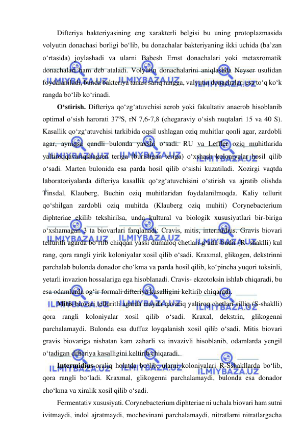  
 
Difteriya bakteriyasining eng xarakterli belgisi bu uning protoplazmasida 
volyutin donachasi borligi bo‘lib, bu donachalar bakteriyaning ikki uchida (ba’zan 
o‘rtasida) joylashadi va ularni Babesh Ernst donachalari yoki metaxromatik 
donachalari ham deb ataladi. Volyutin donachalarini aniqlashda Neyser usulidan 
foydalaniladi, bunda bakteriya tanasi sariq rangga, valyutin donachalari esa to‘q ko‘k 
rangda bo‘lib ko‘rinadi.  
O‘stirish. Difteriya qo‘zg‘atuvchisi aerob yoki fakultativ anaerob hisoblanib 
optimal o‘sish harorati 370S, rN 7,6-7,8 (chegaraviy o‘sish nuqtalari 15 va 40 S). 
Kasallik qo‘zg‘atuvchisi tarkibida oqsil ushlagan oziq muhitlar qonli agar, zardobli 
agar, ayniqsa qandli bulonda yaxshi o‘sadi. RU va Leffler oziq muhitlarida 
yaltiroqqavariqshagren teriga (burishgan teriga) o‘xshash koloniyalar hosil qilib 
o‘sadi. Marten bulonida esa parda hosil qilib o‘sishi kuzatiladi. Xozirgi vaqtda 
laboratoriyalarda difteriya kasallik qo‘zg‘atuvchisini o‘stirish va ajratib olishda 
Tinsdal, Klauberg, Buchin oziq muhitlaridan foydalanilmoqda. Kaliy tellurit 
qo‘shilgan zardobli oziq muhitda (Klauberg oziq muhiti) Corynebacterium 
diphteriae ekilib tekshirilsa, unda kultural va biologik xususiyatlari bir-biriga 
o‘xshamagan 3 ta biovarlari farqlanadi: Cravis, mitis, intermidius. Gravis biovari 
telluritli agarda bo‘rtib chiqqan yassi dumaloq chetlari g‘adir-budir (R- shaklli) kul 
rang, qora rangli yirik koloniyalar xosil qilib o‘sadi. Kraxmal, glikogen, dekstrinni 
parchalab bulonda donador cho‘kma va parda hosil qilib, ko‘pincha yuqori toksinli, 
yetarli invazion hossalariga ega hisoblanadi. Cravis- ekzotoksin ishlab chiqaradi, bu 
esa odamlarda og‘ir formali difteriya kasalligini keltirib chiqaradi.  
Mitis biovari telluritli agarda mayda qavariq yaltiroq chetlari silliq (S-shaklli) 
qora rangli koloniyalar xosil qilib o‘sadi. Kraxal, dekstrin, glikogenni 
parchalamaydi. Bulonda esa duffuz loyqalanish xosil qilib o‘sadi. Mitis biovari 
gravis biovariga nisbatan kam zaharli va invazivli hisoblanib, odamlarda yengil 
o‘tadigan difteriya kasalligini keltirib chiqaradi.  
Intermidius-oraliq holatda bo‘lib, ularni koloniyalari R-Sshakllarda bo‘lib, 
qora rangli bo‘ladi. Kraxmal, glikogenni parchalamaydi, bulonda esa donador 
cho‘kma va xiralik xosil qilib o‘sadi.  
Fermentativ xususiyati. Corynebacterium diphteriae ni uchala biovari ham sutni 
ivitmaydi, indol ajratmaydi, mochevinani parchalamaydi, nitratlarni nitratlargacha 
