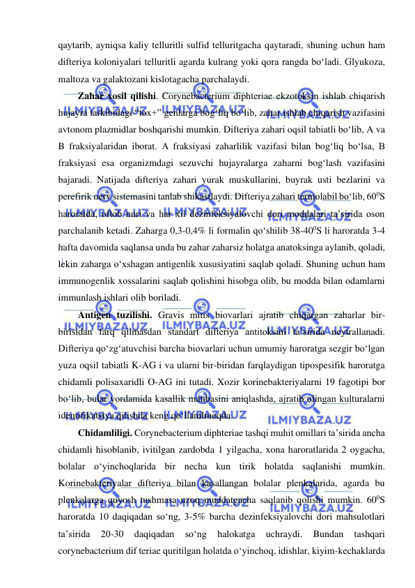  
 
qaytarib, ayniqsa kaliy telluritli sulfid telluritgacha qaytaradi, shuning uchun ham 
difteriya koloniyalari telluritli agarda kulrang yoki qora rangda bo‘ladi. Glyukoza, 
maltoza va galaktozani kislotagacha parchalaydi.  
Zahar xosil qilishi. Corynebacterium diphteriae ekzotoksin ishlab chiqarish 
hujayra tarkibidagi “tox+” genlarga bog‘liq bo‘lib, zahar ishlab chiqarish vazifasini 
avtonom plazmidlar boshqarishi mumkin. Difteriya zahari oqsil tabiatli bo‘lib, A va 
B fraksiyalaridan iborat. A fraksiyasi zaharlilik vazifasi bilan bog‘liq bo‘lsa, B 
fraksiyasi esa organizmdagi sezuvchi hujayralarga zaharni bog‘lash vazifasini 
bajaradi. Natijada difteriya zahari yurak muskullarini, buyrak usti bezlarini va 
perefirik nerv sistemasini tanlab shikastlaydi. Difteriya zahari termolabil bo‘lib, 600S 
haroratda, oftob nuri va har xil dezinfeksiyalovchi dori moddalari ta’sirida oson 
parchalanib ketadi. Zaharga 0,3-0,4% li formalin qo‘shilib 38-400S li haroratda 3-4 
hafta davomida saqlansa unda bu zahar zaharsiz holatga anatoksinga aylanib, qoladi, 
lekin zaharga o‘xshagan antigenlik xususiyatini saqlab qoladi. Shuning uchun ham 
immunogenlik xossalarini saqlab qolishini hisobga olib, bu modda bilan odamlarni 
immunlash ishlari olib boriladi.  
Antigen tuzilishi. Gravis mitis biovarlari ajratib chiqargan zaharlar bir-
birisidan farq qilmasdan standart difteriya antitoksini ta’sirida neytrallanadi. 
Difteriya qo‘zg‘atuvchisi barcha biovarlari uchun umumiy haroratga sezgir bo‘lgan 
yuza oqsil tabiatli K-AG i va ularni bir-biridan farqlaydigan tipospesifik haroratga 
chidamli polisaxaridli O-AG ini tutadi. Xozir korinebakteriyalarni 19 fagotipi bor 
bo‘lib, bular yordamida kasallik manbasini aniqlashda, ajratib olingan kulturalarni 
identifikatsiya qilishda keng qo‘llanilmoqda.  
Chidamliligi. Corynebacterium diphteriae tashqi muhit omillari ta’sirida ancha 
chidamli hisoblanib, ivitilgan zardobda 1 yilgacha, xona haroratlarida 2 oygacha, 
bolalar o‘yinchoqlarida bir necha kun tirik holatda saqlanishi mumkin. 
Korinebakteriyalar difteriya bilan kasallangan bolalar plenkalarida, agarda bu 
plenkalarga quyosh tushmasa uzoq muddatgacha saqlanib qolishi mumkin. 600S 
haroratda 10 daqiqadan so‘ng, 3-5% barcha dezinfeksiyalovchi dori mahsulotlari 
ta’sirida 
20-30 
daqiqadan 
so‘ng 
halokatga 
uchraydi. 
Bundan 
tashqari 
corynebacterium dif teriae quritilgan holatda o‘yinchoq, idishlar, kiyim-kechaklarda 
