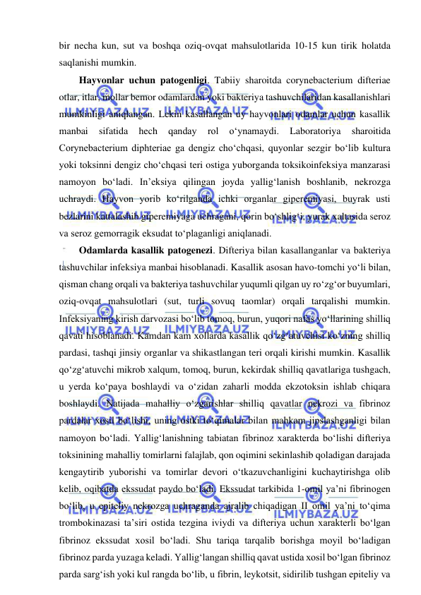  
 
bir necha kun, sut va boshqa oziq-ovqat mahsulotlarida 10-15 kun tirik holatda 
saqlanishi mumkin.  
Hayvonlar uchun patogenligi. Tabiiy sharoitda corynebacterium difteriae 
otlar, itlar, mollar bemor odamlardan yoki bakteriya tashuvchilaridan kasallanishlari 
mumkinligi aniqlangan. Lekin kasallangan uy hayvonlari odamlar uchun kasallik 
manbai 
sifatida 
hech 
qanday 
rol 
o‘ynamaydi. 
Laboratoriya 
sharoitida 
Corynebacterium diphteriae ga dengiz cho‘chqasi, quyonlar sezgir bo‘lib kultura 
yoki toksinni dengiz cho‘chqasi teri ostiga yuborganda toksikoinfeksiya manzarasi 
namoyon bo‘ladi. In’eksiya qilingan joyda yallig‘lanish boshlanib, nekrozga 
uchraydi. Hayvon yorib ko‘rilganda ichki organlar giperemiyasi, buyrak usti 
bezlarini kattalashib giperemiyaga uchragani, qorin bo‘shlig‘i, yurak xaltasida seroz 
va seroz gemorragik eksudat to‘plaganligi aniqlanadi.  
Odamlarda kasallik patogenezi. Difteriya bilan kasallanganlar va bakteriya 
tashuvchilar infeksiya manbai hisoblanadi. Kasallik asosan havo-tomchi yo‘li bilan, 
qisman chang orqali va bakteriya tashuvchilar yuqumli qilgan uy ro‘zg‘or buyumlari, 
oziq-ovqat mahsulotlari (sut, turli sovuq taomlar) orqali tarqalishi mumkin. 
Infeksiyaning kirish darvozasi bo‘lib tomoq, burun, yuqori nafas yo‘llarining shilliq 
qavati hisoblanadi. Kamdan kam xollarda kasallik qo‘zg‘atuvchisi ko‘zning shilliq 
pardasi, tashqi jinsiy organlar va shikastlangan teri orqali kirishi mumkin. Kasallik 
qo‘zg‘atuvchi mikrob xalqum, tomoq, burun, kekirdak shilliq qavatlariga tushgach, 
u yerda ko‘paya boshlaydi va o‘zidan zaharli modda ekzotoksin ishlab chiqara 
boshlaydi. Natijada mahalliy o‘zgarishlar shilliq qavatlar nekrozi va fibrinoz 
pardalar xosil bo‘lishi, uning ostki to‘qimalar bilan mahkam jipslashganligi bilan 
namoyon bo‘ladi. Yallig‘lanishning tabiatan fibrinoz xarakterda bo‘lishi difteriya 
toksinining mahalliy tomirlarni falajlab, qon oqimini sekinlashib qoladigan darajada 
kengaytirib yuborishi va tomirlar devori o‘tkazuvchanligini kuchaytirishga olib 
kelib, oqibatda ekssudat paydo bo‘ladi. Ekssudat tarkibida 1-omil ya’ni fibrinogen 
bo‘lib, u epiteliy nekrozga uchraganda ajralib chiqadigan II omil ya’ni to‘qima 
trombokinazasi ta’siri ostida tezgina iviydi va difteriya uchun xarakterli bo‘lgan 
fibrinoz ekssudat xosil bo‘ladi. Shu tariqa tarqalib borishga moyil bo‘ladigan 
fibrinoz parda yuzaga keladi. Yallig‘langan shilliq qavat ustida xosil bo‘lgan fibrinoz 
parda sarg‘ish yoki kul rangda bo‘lib, u fibrin, leykotsit, sidirilib tushgan epiteliy va 
