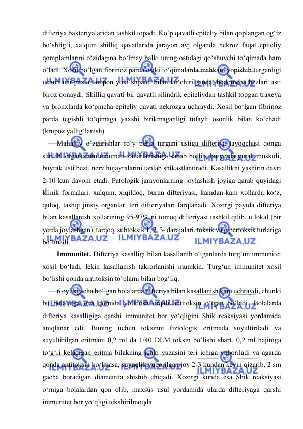  
 
difteriya bakteriyalaridan tashkil topadi. Ko‘p qavatli epiteliy bilan qoplangan og‘iz 
bo‘shlig‘i, xalqum shilliq qavatlarida jarayon avj olganda nekroz faqat epiteliy 
qomplamlarini o‘zidagina bo‘lmay balki uning ostidagi qo‘shuvchi to‘qimada ham 
o‘ladi. Xosil bo‘lgan fibrinoz parda ostki to‘qimalarda mahkam yopishib turganligi 
uchun uni paxta tampon yoki shpatel bilan ko‘chirilganda, bodomcha bezlari usti 
biroz qonaydi. Shilliq qavati bir qavatli silindrik epiteliydan tashkil topgan traxeya 
va bronxlarda ko‘pincha epiteliy qavati nekrozga uchraydi. Xosil bo‘lgan fibrinoz 
parda tegishli to‘qimaga yaxshi birikmaganligi tufayli osonlik bilan ko‘chadi 
(krupoz yallig‘lanish).  
Mahalliy o‘zgarishlar ro‘y berib turgani ustiga difteriya tayoqchasi qonga 
surilib, organizmni umuman zaharlanishiga sabab bo‘lib, bu yerda yurak muskuli, 
buyrak usti bezi, nerv hujayralarini tanlab shikastlantiradi. Kasallikni yashirin davri 
2-10 kun davom etadi. Patologik jarayonlarning joylashish joyiga qarab quyidagi 
klinik formalari: xalqum, xiqildoq, burun difteriyasi, kamdan-kam xollarda ko‘z, 
quloq, tashqi jinsiy organlar, teri difteriyalari farqlanadi. Xozirgi paytda difteriya 
bilan kasallanish xollarining 95-97% ni tomoq difteriyasi tashkil qilib, u lokal (bir 
yerda joylashgan), tarqoq, subtoksik 1, 2, 3- darajalari, toksik va gipertoksik turlariga 
bo‘linadi.  
Immunitet. Difteriya kasalligi bilan kasallanib o‘tganlarda turg‘un immunitet 
xosil bo‘ladi, lekin kasallanish takrorlanishi mumkin. Turg‘un immunitet xosil 
bo‘lishi qonda antitoksin to‘plami bilan bog‘liq.  
6 oylikgacha bo‘lgan bolalarda difteriya bilan kasallanish kam uchraydi, chunki 
bu bolalarga ona qornida yo‘ldosh orqali antitoksin o‘tgan bo‘ladi. Bolalarda 
difteriya kasalligiga qarshi immunitet bor yo‘qligini Shik reaksiyasi yordamida 
aniqlanar edi. Buning uchun toksinni fiziologik eritmada suyultiriladi va 
suyultirilgan eritmani 0,2 ml da 1/40 DLM toksin bo‘lishi shart. 0,2 ml hajimga 
to‘g‘ri keladigan eritma bilakning ichki yuzasini teri ichiga yuboriladi va agarda 
qonda antitoksin bo‘lmasa, suyuqlik yuborilgan joy 2-3 kundan keyin qizarib, 2 sm 
gacha boradigan diametrda shishib chiqadi. Xozirgi kunda esa Shik reaksiyasi 
o‘rniga bolalardan qon olib, maxsus usul yordamida ularda difteriyaga qarshi 
immunitet bor yo‘qligi tekshirilmoqda.  
