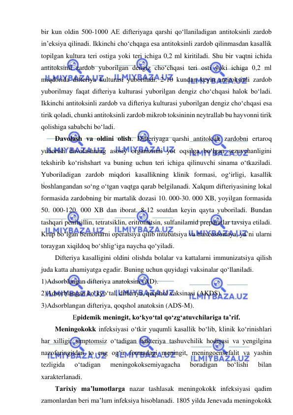  
 
bir kun oldin 500-1000 AE difteriyaga qarshi qo‘llaniladigan antitoksinli zardob 
in’eksiya qilinadi. Ikkinchi cho‘chqaga esa antitoksinli zardob qilinmasdan kasallik 
topilgan kultura teri ostiga yoki teri ichiga 0,2 ml kiritiladi. Shu bir vaqtni ichida 
antitoksinli zardob yuborilgan dengiz cho‘chqasi teri osti yoki ichiga 0,2 ml 
miqdorida difteriya kulturasi yuboriladi. 2-10 kundan keyin antitoksinli zardob 
yuborilmay faqat difteriya kulturasi yuborilgan dengiz cho‘chqasi halok bo‘ladi. 
Ikkinchi antitoksinli zardob va difteriya kulturasi yuborilgan dengiz cho‘chqasi esa 
tirik qoladi, chunki antitoksinli zardob mikrob toksininin neytrallab bu hayvonni tirik 
qolishiga sababchi bo‘ladi.  
Davolash va oldini olish. Difteriyaga qarshi antitoksik zardobni ertaroq 
yuborish davolashning asosiy organizmni yot oqsilga bo‘lgan sezuvchanligini 
tekshirib ko‘rishshart va buning uchun teri ichiga qilinuvchi sinama o‘tkaziladi. 
Yuboriladigan zardob miqdori kasallikning klinik formasi, og‘irligi, kasallik 
boshlangandan so‘ng o‘tgan vaqtga qarab belgilanadi. Xalqum difteriyasining lokal 
formasida zardobning bir martalik dozasi 10. 000-30. 000 XB, yoyilgan formasida 
50. 000-120. 000 XB dan iborat. 8-12 soatdan keyin qayta yuboriladi. Bundan 
tashqari penitsillin, tetratsiklin, eritromitsin, sulfanilamid preparatlar tavsiya etiladi. 
Krup bo‘lgan bemorlarni operatsiya qilib intubatsiya va traxeostomiya, ya’ni ularni 
toraygan xiqildoq bo‘shlig‘iga naycha qo‘yiladi.  
Difteriya kasalligini oldini olishda bolalar va kattalarni immunizatsiya qilish 
juda katta ahamiyatga egadir. Buning uchun quyidagi vaksinalar qo‘llaniladi.  
1)Adsorblangan difteriya anatoksini (AD).  
2)Adsorblangan ko‘kyo‘tal, difteriya, qoqshol vaksinasi (AKDS).  
3)Adsorblangan difteriya, qoqshol anatoksin (ADS-M).  
Epidemik meningit, ko‘kyo‘tal qo‘zg‘atuvchilariga ta’rif.  
Meningokokk infeksiyasi o‘tkir yuqumli kasallik bo‘lib, klinik ko‘rinishlari 
har xilligi; simptomsiz o‘tadigan bakteriya tashuvchilik hodisasi va yengilgina 
nazofaringitdan to eng og‘ir formadagi meningit, meningoensefalit va yashin 
tezligida 
o‘tadigan 
meningokoksemiyagacha 
boradigan 
bo‘lishi 
bilan 
xarakterlanadi.  
Tarixiy ma’lumotlarga nazar tashlasak meningokokk infeksiyasi qadim 
zamonlardan beri ma’lum infeksiya hisoblanadi. 1805 yilda Jenevada meningokokk 
