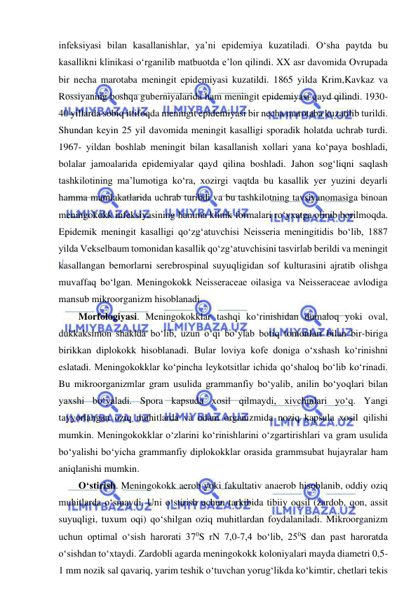  
 
infeksiyasi bilan kasallanishlar, ya’ni epidemiya kuzatiladi. O‘sha paytda bu 
kasallikni klinikasi o‘rganilib matbuotda e’lon qilindi. XX asr davomida Ovrupada 
bir necha marotaba meningit epidemiyasi kuzatildi. 1865 yilda Krim,Kavkaz va 
Rossiyaning boshqa guberniyalarida ham meningit epidemiyasi qayd qilindi. 1930-
40 yillarda sobiq ittifoqda meningit epidemiyasi bir necha marotaba kuzatilib turildi. 
Shundan keyin 25 yil davomida meningit kasalligi sporadik holatda uchrab turdi. 
1967- yildan boshlab meningit bilan kasallanish xollari yana ko‘paya boshladi, 
bolalar jamoalarida epidemiyalar qayd qilina boshladi. Jahon sog‘liqni saqlash 
tashkilotining ma’lumotiga ko‘ra, xozirgi vaqtda bu kasallik yer yuzini deyarli 
hamma mamlakatlarida uchrab turibdi va bu tashkilotning tavsiyanomasiga binoan 
meningokokk infeksiyasining hamma klinik formalari ro‘yxatga olinib borilmoqda. 
Epidemik meningit kasalligi qo‘zg‘atuvchisi Neisseria meningitidis bo‘lib, 1887 
yilda Vekselbaum tomonidan kasallik qo‘zg‘atuvchisini tasvirlab berildi va meningit 
kasallangan bemorlarni serebrospinal suyuqligidan sof kulturasini ajratib olishga 
muvaffaq bo‘lgan. Meningokokk Neisseraceae oilasiga va Neisseraceae avlodiga 
mansub mikroorganizm hisoblanadi.  
Morfologiyasi. Meningokokklar tashqi ko‘rinishidan dumaloq yoki oval, 
dukkaksimon shaklda bo‘lib, uzun o‘qi bo‘ylab botiq tomonlari bilan bir-biriga 
birikkan diplokokk hisoblanadi. Bular loviya kofe doniga o‘xshash ko‘rinishni 
eslatadi. Meningokokklar ko‘pincha leykotsitlar ichida qo‘shaloq bo‘lib ko‘rinadi. 
Bu mikroorganizmlar gram usulida grammanfiy bo‘yalib, anilin bo‘yoqlari bilan 
yaxshi bo‘yaladi. Spora kapsuda xosil qilmaydi, xivchinlari yo‘q. Yangi 
tayyorlangan oziq muhitlarda va odam organizmida noziq kapsula xosil qilishi 
mumkin. Meningokokklar o‘zlarini ko‘rinishlarini o‘zgartirishlari va gram usulida 
bo‘yalishi bo‘yicha grammanfiy diplokokklar orasida grammsubat hujayralar ham 
aniqlanishi mumkin.  
O‘stirish. Meningokokk aerob yoki fakultativ anaerob hisoblanib, oddiy oziq 
muhitlarda o‘smaydi. Uni o‘stirish uchun tarkibida tibiiy oqsil (zardob, qon, assit 
suyuqligi, tuxum oqi) qo‘shilgan oziq muhitlardan foydalaniladi. Mikroorganizm 
uchun optimal o‘sish harorati 370S rN 7,0-7,4 bo‘lib, 250S dan past haroratda 
o‘sishdan to‘xtaydi. Zardobli agarda meningokokk koloniyalari mayda diametri 0,5-
1 mm nozik sal qavariq, yarim teshik o‘tuvchan yorug‘likda ko‘kimtir, chetlari tekis 
