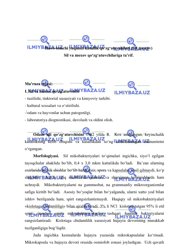  
 
 
 
 
 
Havo-tomchi yuqumli kasallik qo‘zg‘atuvchilari (Sil, moxov) 
Sil va moxov qo‘zg‘atuvchilariga ta’rif. 
 
 
 
Ma’ruza rejasi: 
І. Sil va moxov qo‘zg‘atuvchisi 
- tuzilishi, tinktorial xususiyati va kimyoviy tarkibi. 
- kultural xossalari va o‘stirilishi. 
- odam va hayvonlar uchun patogenligi. 
- laboratoriya diognostikasi, davolash va oldini olish. 
 
Odam sili qo‘zg‘atuvchisini 1982 yilda R.  Kox aniqlangan, keyinchalik 
kasallikning kelib chiqishi va kasallikdan so‘ng shakllanadigan immunitetni 
o‘rgangan.  
Morfologiyasi.  Sil mikobakteriyalari to‘qimalari ingichka, xiyo‘l egilgan 
tayoqchalar shaklida bo‘lib, 0,4 x 3,0 mkm kattalikda bo‘ladi.  Ba’zan ularning 
oxirlarida kichik shishlar bo‘lib harakatsiz, spora va kapsulalar xosil qilmaydi, ko‘p 
shaklidir.  Sun’iy oziq muhitlarda ipsimon va sharsimon ko‘rinishlarda ham 
uchraydi.  Mikobakteriyalarni na gammusbat, na grammanfiy mikroorganizmlar 
safiga kiritib bo‘ladi.  Asosiy bo‘yoqlar bilan bo‘yalganda, ularni xatto yod bilan 
ishlov berilganda ham, spirt rangsizlantirmaydi.  Haqiqiy sil mikrobakteriyalari 
«kislotaga chidamliligi» bilan ajralib turadi: 3% li NCl  kislotasi tutgan 95% li etil 
spirti (nordon spirt) mikrobakteriyalardan tashqari hamma bakteriyalarni 
rangsizlantiradi.  Kislotaga chidamlilik xususiyati hujayra devorining murakkab 
tuzilganligiga bog‘liqdir.  
Juda ingichka kesmalarda hujayra yuzasida mikrokapsulalar ko‘rinadi.  
Mikrokapsula va hujayra devori orasida osmiofob zonasi joylashgan.  Uch qavatli 
