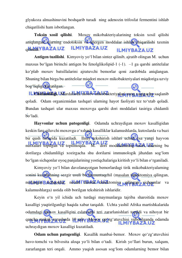  
 
glyukoza almashinuvini boshqarib turadi  ning adenozin trifosfat fermentini ishlab 
chiqarilishi ham isbotlangan.  
Toksin xosil qilishi.  Moxov mikobakteriyalarining toksin xosil qilishi 
aniqlangan, ularning endotoksin va allergen moddalar ishlab chiqarilishi taxmin 
qilinadi.  
Antigen tuzilishi.  Kimyoviy yo‘l bilan sintez qilinib, ajratib olingan M.  uchun 
maxsus bo‘lgan birinchi antigen bu fenolglikolipid-1 (-1).  –1 ga qarshi antitelalar 
ko‘plab moxov batsillalarini ajratuvchi bemorlar qoni zardobida aniqlangan.  
Shuning bilan birga bu antitelolar miqdori moxov mikobakteriyalari miqdoriga uzviy 
bog‘liqligi kuzatilgan.  
Chidamliligi.  Murdalarda moxov mikobakteriyalari uzoq vaqtgacha saqlanib 
qoladi.  Odam organizmidan tashqari ularning hayot faoliyati tez to‘xtab qoladi.  
Bundan tashqari ular maxsus moxovga qarshi dori moddalari tasiriga chidamli 
bo‘ladi.  
Hayvonlar uchun patogenligi.  Odamda uchraydigan moxov kasalligidan 
keskin farq qiluvchi moxovga o‘xshash kasalliklar kalamushlarda, kutoslarda va bazi 
bir qush turlarida kuzatiladi.  Ilmiy tekshirish ishlari uchun esa yangi hayvon 
nusxalari topilgan va topilmoqda.  M.  dori moddalarining tasiri, ularning bu 
dorilarga chidamliligi xozirgacha shu dorilarni immunologik jihatdan sog‘lom 
bo‘lgan sichqonlar oyoq panjalarining yostiqchalariga kiritish yo‘li bilan o‘rganiladi.  
Kimyoviy yo‘l bilan davolanayotgan bemorlardagi tirik mikobakteriyalarning 
sonini kuzatishning sezgir usuli bu immuntaqchil (masalan timektomiya qilingan, 
nurlangan sichqonlar, neotal davrda timektomiya qilingan sichqonlar va 
kalamushlarga) ustida olib borilgan tekshirish ishlaridir.  
Keyin o‘n yil ichida uch turdagi maymunlarga tajriba sharoitida moxov 
kasalligi yuqtirilganligi haqida xabar tarqaldi.  Uchta yashil Afrika martishkalarida 
odamdagi moxov kasalligini eslatuvchi teri zararlanishlari topildi va nihoyat bir 
qancha makak rezuslarda 10 mlr.  Moxov qo‘zg‘atuvchisi yuborilganda odamda 
uchraydigan moxov kasalligi kuzatiladi.  
Odam uchun patogenligi.  Kasallik manbai-bemor.  Moxov qo‘zg‘atuvchisi 
havo-tomchi va bilvosita aloqa yo‘li bilan o‘tadi.  Kirish yo‘llari burun, xalqum, 
zararlangan teri orqali.  Ammo yuqish asosan sog‘lom odamlarning bemor bilan 
