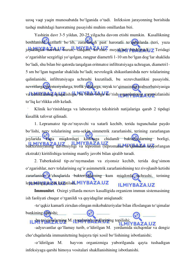  
 
uzoq vaqt yaqin munosabatda bo‘lganida o‘tadi.  Infeksion jarayonning borishida 
tashqi muhitdagi haroratning pasayishi muhim omillardan biri.  
Yashirin davr 3-5 yildan, 20-25 yilgacha davom etishi mumkin.  Kasallikning 
boshlanishi sezilarli bo‘lib, zararlanish past haroratli to‘qimalarda (teri, yuza 
joylashgan nervlar, burun, xalqum, ko‘zlar, moyaklar) boshlanadi.  Teridagi 
o‘zgarishlar sezgirligi yo‘qolgan, rangpar diametrli 1-10 sm bo‘lgan dog‘lar shaklida 
bo‘ladi, shu bilan bir qatorda tarqalgan eritmatoz infiltratsiyaga uchragan, diametri1-
5 sm bo‘lgan tugunlar shaklida bo‘ladi; nevrologik shikastlanishda nerv tolalarining 
qalinlanishi, infiltratsiyaga uchrashi kuzatiladi, bu sezuvchanlikni pasayishi, 
nevritlarga, presteziyalarga, trofik yaralarga, suyak to‘qimasining reabsorbatsiyasiga 
va baroklarning qisqarishiga, bu bilan birga ko‘rish organlarining zararsizlanishi 
to‘liq ko‘rlikka olib keladi.  
Klinik ko‘rinishlarga va laboratoriya tekshirish natijalariga qarab 2 tipdagi 
kasallik tafovut qilinadi.  
1. Lepramatoz tip-zo‘rayuvchi va xatarli kechib, terida tugunchalar paydo 
bo‘lishi, nerv tolalarining asta-sekin simmetrik zararlanishi, terining zararlangan 
joylarida 
katta 
miqdordagi 
kislotaga 
chidamli 
bakteriyalarning 
borligi, 
bakterimiyaning davomiyligi va lepromin (lepromatoz to‘qimadan tayyorlangan 
ekstrakt) kiritilishiga terining manfiy javobi bilan ajralib turadi.  
2. Tuberkuloid tip-zo‘raymasdan va ziyonsiz kechib, terida dog‘simon 
o‘zgarishlar, nerv tolalarining og‘ir asimmetrik zararlanishining tez rivojlanib ketishi 
zararlanish o‘choqlarida bakteriyalarning kam miqdorda uchrashi, terining 
leprominga javobi kuzatiladi.  
Immunitet.  Oxirgi yillarda moxov kasalligida organizm immun sistemasining 
ish faoliyati chuqur o‘rganildi va quyidagilar aniqlanadi: 
-to‘qqkiz kamarli zirxdan olingan mikobakteriyalar bilan ifloslangan to‘qimalar 
bankining olinishi; 
-bu to‘qimalarning M.  tozalanish usullarining topilishi; 
-adyuvantlar qo‘llamay turib, o‘ldirilgan M.  yordamida sichqonlar va dengiz 
cho‘chqalarida immunitetning hujayra tipi xosil bo‘lishining isbotlanishi; 
-o‘ldirilgan M.  hayvon organizmiga yuborilganda qayta tushadigan 
infeksiyaga qarshi himoya vositalari shakllanishining isbotlanishi.  
