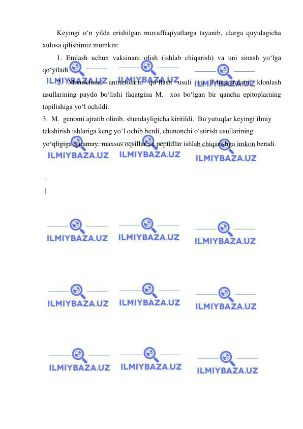  
 
Keyingi o‘n yilda erishilgan muvaffaqiyatlarga tayanib, ularga quyidagicha 
xulosa qilishimiz mumkin: 
1. Emlash uchun vaksinani olish (ishlab chiqarish) va uni sinash yo‘lga 
qo‘yiladi.  
2. Monoklonal antitelolarni qo‘llash usuli va T-hujayralarni klonlash 
usullarining paydo bo‘lishi faqatgina M.  xos bo‘lgan bir qancha epitoplarning 
topilishiga yo‘l ochildi.  
3.  M.  genomi ajratib olinib, shundayligicha kiritildi.  Bu yutuqlar keyingi ilmiy 
tekshirish ishlariga keng yo‘l ochib berdi, chunonchi o‘stirish usullarining 
yo‘qligiga qaramay, maxsus oqsillar va peptidlar ishlab chiqarishga imkon beradi. 
