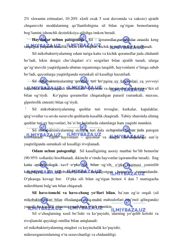  
 
2% xloramin eritmalari, 10-20% xlorli oxak 5 soat davomida va xakozo) ajratib 
chiqaruvchi moddalarning qo‘llanilishigina sil bilan og‘rigan bemorlarning 
bog‘lamini ishonchli dezinfeksiya qilishga imkon beradi.  
Hayvonlar uchun patogenligi.  Sil – qoramollar,parrandalar orasida keng 
tarqalgan yuqumli kasallik, lekin cho‘chqalar, kichik tuyoqli mollar kasallanadi.  
Sil mikobakteriyalarning odam turiga katta va kichik qoramollar juda chidamli 
bo‘ladi, lekin dengiz cho‘chqalari o‘z sezgirlari bilan ajralib turadi, ularga 
qo‘zg‘atuvchi yuqtirilganda ubutun organizmga tarqalib, hayvonlarni o‘limga sabab 
bo‘ladi, quyonlarga yuqtirilganda surunkali sil kasalligi kuzatiladi.  
Sil mikobakteriyalarning qoramol turi ko‘pgina uy hayvonlari va yovvoyi 
hayvonlar uchun yuqumli hisoblanadi.  Quyonlar va dengiz cho‘chqalariga o‘tkir sil 
bilan og‘riydi.  Ko‘pgina qoramollar chiqaradigan parasil (surunkali, maxsus, 
gipertrofik entenit) bilan og‘riydi.  
Sil mikobakteriyalarning qushlar turi tovuqlar, kurkalar, kapalaklar, 
qirg‘ovullar va suvda suzuvchi qushlarda kasallik chaqiradi.  Tabiiy sharoitda silning 
qushlar turi uy hayvonlari, ba’zi bir holatlarda odamlarga ham yuqishi mumkin.  
Sil mikobakteniyalarning sichqon turi dala sichqonlari uchun juda patogen 
hisoblanadi.  Tajrib hayvonlari – quyonlar va dengiz cho‘chqalariga sun’iy 
yuqtirilganda surunkali sil kasalligi rivojlanadi.  
Odam uchun patogenligi.  Sil kasalligining asosiy manbai bo‘lib bemorlar 
(90-95% xollarda) hisoblanadi, ikkinchi o‘rinda hayvonlar (qoramollar turadi).  Eng 
katta epidemiologik xavf o‘pka sili bilan og‘rib, o‘pka tuqimasi yemirilib 
ketayotgan, 
sil 
mikobakteriyalarini 
tarqalayotgan 
bemorlar 
tomonidandir.  
O‘pkasiga kovagi bor.  O‘pka sili bilan og‘rigan bemor 4 dan 7 martagacha 
mikroblarni balg‘am bilan chiqaradi.  
Sil havo-tomchi va havo-chang yo‘llari bilan, ba’zan og‘iz orqali (sil 
mikobakteriyalari bilan ifloslangan oziq-muhit mahsulotlari iste’mol qilinganda) 
yuqadi; bu kasallik plasenta orqali ham o‘tish mumkin.  
Sil o‘choqlarning xosil bo‘lishi va ko‘payishi, ularning yo‘qolib ketishi va 
rivojlanishi quyidagi omillar bilan aniqlanadi: 
sil mikobakteriyalarning miqdori va keyinchalik ko‘payishi; 
mikroorganizmlarning o‘ta sezuvchanligi va chidamliligi.  
