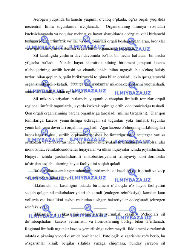  
 
Aerogen yuqishda birlamchi yuqumli o‘choq o‘pkada, og‘iz orqali yuqishda 
mezentral limfa tugunlarida rivojlanadi.  Organizmning himoya vositalari 
kuchsizlanganda va noqulay mehnat va hayot sharoitlarda qo‘zg‘atuvchi birlamchi 
tushgan joyidan limfatik yo‘llar va qon tomirlari orqali boshqa organlarga, bronxlar 
va ovqat hazm qilish sistemasi orqali butun organizmga tarqaladi.  
Sil kasalligida yashirin davr davomida bo‘lib, bir necha haftadan, bir necha 
yilgacha bo‘ladi.  Yaxshi hayot sharoitida silning birlamchi jarayoni kazeos 
o‘choqlarining surilib ketishi va chandiqlanishi bilan tugaydi, bu o‘choq kalsiy 
tuzlari bilan qoplanib, qalin biriktiruvchi to‘qima bilan o‘raladi, lekin qo‘zg‘atuvchi 
organizmida qolib ketadi.  80% ga yaqin odamlar mikobakteriyalarini yuqtirishadi, 
ammo sil kasalligi bilan og‘rimaydi.  
Sil mikobakteriyalari birlamchi yuqumli o‘choqdan limfatik tomirlar orqali 
regional limfatik tugunlarda, u yerda ko‘krak oqimiga o‘tib, qon tomirlariga tushadi.  
Qon orqali organizmning barcha organlariga tarqaladi (milliar tarqalishi).  Ular qon 
tomirlariga kazeoz yemirilishiga uchragan sil tugunlari yoki limfatik tugunlar 
yemirlash vena devorlari orqali ham tushadi.  Agar kazeoz o‘choqning tarkibidagilari 
bronxlarga tushsa, surilib o‘pkaning boshqa bo‘limlariga tarqaladi, agar yutilsa 
oshkozon va ichakka tushadi.  Agar mikobakteriyalari to‘qimalarga kirib olsa, ular 
monotsitlar, retinkuloendotelial hujayralar va ulkan hujayralar ichida joylashishadi.  
Hujayra ichida yashashsharoiti mikobakteriyalarni ximiyaviy dori-dormonlar 
ta’siridan saqlab, ularning hayot faoliyatini saqlab qoladi.  
Ba’zi xollarda emlangan odamlarda birlamchi sil kasalligi og‘ir o‘tadi va ko‘p 
xollarda o‘lim bilan tugaydi.  
Ikkilamchi sil kasalligini odatda birlamchi o‘choqda o‘z hayot faoliyatini 
saqlab qolgan sil mikobakteriyalari chaqiradi (endogen reinfeksiya), kamdan kam 
xollarda esa kasallikni tashqi muhitdan tushgan bakteriyalar qo‘zg‘atadi (ekzogen 
reinfeksiya).  
Ikkilamchi sil kkasalligi to‘qimalarda surunkali kasallik o‘choqlari sil 
do‘mboqchalari, kazeoz yemirilishi va fibiriozlarning borligi bilan ta’riflanadi.  
Regional limfatik tugunlar kazeoz yemirilishiga uchramaydi.  Ikkilamchi zararlanish 
odatda o‘pkaning yuqori qismida boshlanadi.  Patologik  o‘zgarishlar ro‘y berib, bu 
o‘zgarishlar klinik belgilar sifatida yuzaga chiqmasa, bunday jarayon sil 
