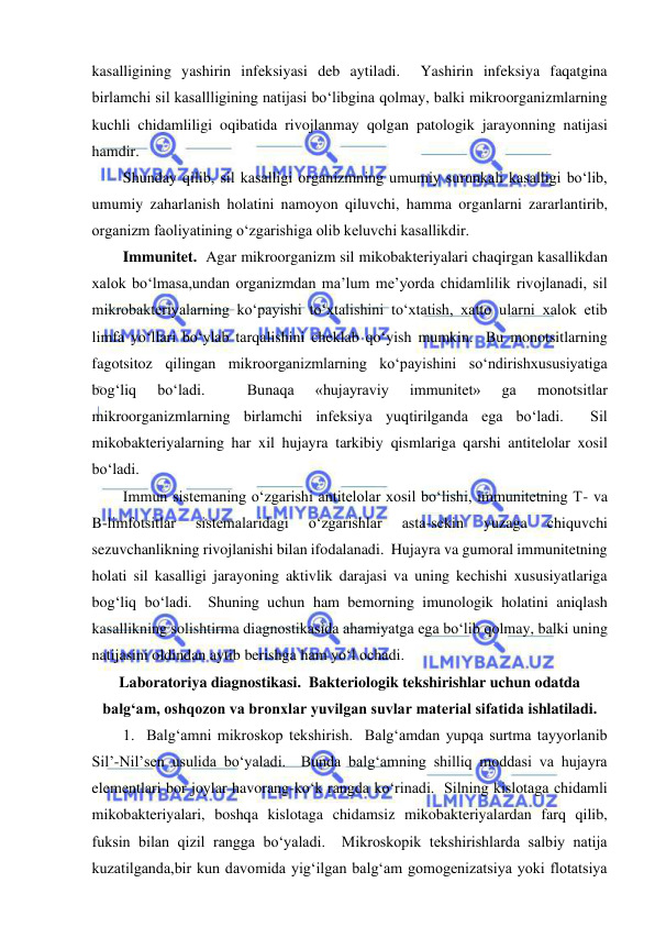  
 
kasalligining yashirin infeksiyasi deb aytiladi.  Yashirin infeksiya faqatgina 
birlamchi sil kasallligining natijasi bo‘libgina qolmay, balki mikroorganizmlarning 
kuchli chidamliligi oqibatida rivojlanmay qolgan patologik jarayonning natijasi 
hamdir.  
Shunday qilib, sil kasalligi organizmning umumiy surunkali kasalligi bo‘lib, 
umumiy zaharlanish holatini namoyon qiluvchi, hamma organlarni zararlantirib, 
organizm faoliyatining o‘zgarishiga olib keluvchi kasallikdir.  
Immunitet.  Agar mikroorganizm sil mikobakteriyalari chaqirgan kasallikdan 
xalok bo‘lmasa,undan organizmdan ma’lum me’yorda chidamlilik rivojlanadi, sil 
mikrobakteriyalarning ko‘payishi to‘xtalishini to‘xtatish, xatto ularni xalok etib 
limfa yo‘llari bo‘ylab tarqalishini cheklab qo‘yish mumkin.  Bu monotsitlarning 
fagotsitoz qilingan mikroorganizmlarning ko‘payishini so‘ndirishxususiyatiga 
bog‘liq 
bo‘ladi. 
 
Bunaqa 
«hujayraviy 
immunitet» 
ga 
monotsitlar 
mikroorganizmlarning birlamchi infeksiya yuqtirilganda ega bo‘ladi.  Sil 
mikobakteriyalarning har xil hujayra tarkibiy qismlariga qarshi antitelolar xosil 
bo‘ladi.  
Immun sistemaning o‘zgarishi antitelolar xosil bo‘lishi, immunitetning T- va 
B-limfotsitlar 
sistemalaridagi 
o‘zgarishlar 
asta-sekin 
yuzaga 
chiquvchi 
sezuvchanlikning rivojlanishi bilan ifodalanadi.  Hujayra va gumoral immunitetning 
holati sil kasalligi jarayoning aktivlik darajasi va uning kechishi xususiyatlariga 
bog‘liq bo‘ladi.  Shuning uchun ham bemorning imunologik holatini aniqlash 
kasallikning solishtirma diagnostikasida ahamiyatga ega bo‘lib qolmay, balki uning 
natijasini oldindan aytib berishga ham yo‘l ochadi. 
Laboratoriya diagnostikasi.  Bakteriologik tekshirishlar uchun odatda 
balg‘am, oshqozon va bronxlar yuvilgan suvlar material sifatida ishlatiladi. 
1.  Balg‘amni mikroskop tekshirish.  Balg‘amdan yupqa surtma tayyorlanib 
Sil’-Nil’sen usulida bo‘yaladi.  Bunda balg‘amning shilliq moddasi va hujayra 
elementlari bor joylar havorang-ko‘k rangda ko‘rinadi.  Silning kislotaga chidamli 
mikobakteriyalari, boshqa kislotaga chidamsiz mikobakteriyalardan farq qilib, 
fuksin bilan qizil rangga bo‘yaladi.  Mikroskopik tekshirishlarda salbiy natija 
kuzatilganda,bir kun davomida yig‘ilgan balg‘am gomogenizatsiya yoki flotatsiya 
