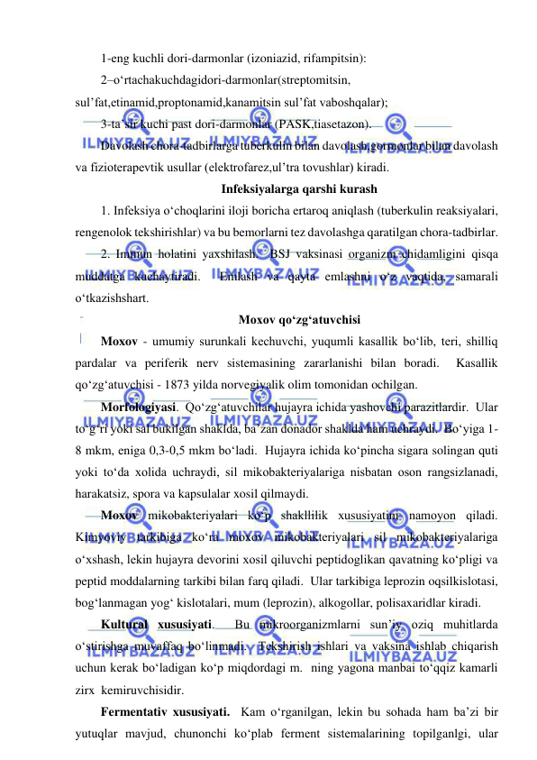  
 
1-eng kuchli dori-darmonlar (izoniazid, rifampitsin): 
2–o‘rtachakuchdagidori-darmonlar(streptomitsin, 
sul’fat,etinamid,proptonamid,kanamitsin sul’fat vaboshqalar); 
3-ta’sir kuchi past dori-darmonlar (PASK,tiasetazon).  
Davolash chora-tadbirlarga tuberkulin bilan davolash,gormonlar bilan davolash 
va fizioterapevtik usullar (elektrofarez,ul’tra tovushlar) kiradi.  
Infeksiyalarga qarshi kurash 
1. Infeksiya o‘choqlarini iloji boricha ertaroq aniqlash (tuberkulin reaksiyalari, 
rengenolok tekshirishlar) va bu bemorlarni tez davolashga qaratilgan chora-tadbirlar.  
2. Immun holatini yaxshilash.  BSJ vaksinasi organizm chidamligini qisqa 
muddatga kuchaytiradi.  Emlash va qayta emlashni o‘z vaqtida, samarali 
o‘tkazishshart.  
Moxov qo‘zg‘atuvchisi 
Moxov - umumiy surunkali kechuvchi, yuqumli kasallik bo‘lib, teri, shilliq 
pardalar va periferik nerv sistemasining zararlanishi bilan boradi.  Kasallik 
qo‘zg‘atuvchisi - 1873 yilda norvegiyalik olim tomonidan ochilgan.  
Morfologiyasi.  Qo‘zg‘atuvchilar hujayra ichida yashovchi parazitlardir.  Ular 
to‘g‘ri yoki sal bukilgan shaklda, ba’zan donador shaklda ham uchraydi.  Bo‘yiga 1-
8 mkm, eniga 0,3-0,5 mkm bo‘ladi.  Hujayra ichida ko‘pincha sigara solingan quti 
yoki to‘da xolida uchraydi, sil mikobakteriyalariga nisbatan oson rangsizlanadi, 
harakatsiz, spora va kapsulalar xosil qilmaydi.  
Moxov mikobakteriyalari ko‘p shakllilik xususiyatini namoyon qiladi.  
Kimyoviy tarkibiga ko‘ra moxov mikobakteriyalari sil mikobakteriyalariga 
o‘xshash, lekin hujayra devorini xosil qiluvchi peptidoglikan qavatning ko‘pligi va 
peptid moddalarning tarkibi bilan farq qiladi.  Ular tarkibiga leprozin oqsilkislotasi, 
bog‘lanmagan yog‘ kislotalari, mum (leprozin), alkogollar, polisaxaridlar kiradi.  
Kultural xususiyati.  Bu mikroorganizmlarni sun’iy oziq muhitlarda 
o‘stirishga muvaffaq bo‘linmadi.  Tekshirish ishlari va vaksina ishlab chiqarish 
uchun kerak bo‘ladigan ko‘p miqdordagi m.  ning yagona manbai to‘qqiz kamarli 
zirx  kemiruvchisidir.  
Fermentativ xususiyati.  Kam o‘rganilgan, lekin bu sohada ham ba’zi bir 
yutuqlar mavjud, chunonchi ko‘plab ferment sistemalarining topilganlgi, ular 
