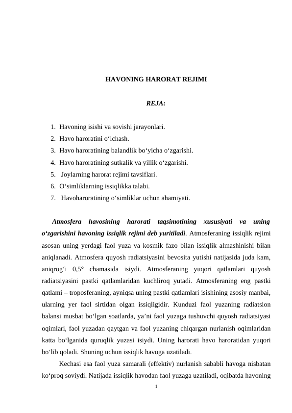 HAVONING HARORAT REJIMI
REJA:
1. Havoning isishi va sovishi jarayonlari.
2. Havo haroratini o‘lchash.
3. Havo haroratining balandlik bo‘yicha o‘zgarishi.
4. Havo haroratining sutkalik va yillik o‘zgarishi.
5.  Joylarning harorat rejimi tavsiflari.
6. O‘simliklarning issiqlikka talabi.
7.  Havoharoratining o‘simliklar uchun ahamiyati.
Atmosfera  havosining  harorati  taqsimotining  xususiyati  va  uning
o‘zgarishini havoning issiqlik rejimi deb yuritiladi. Atmosferaning issiqlik rejimi
asosan uning yerdagi faol yuza va kosmik fazo bilan issiqlik almashinishi bilan
aniqlanadi. Atmosfera quyosh radiatsiyasini bevosita yutishi natijasida juda kam,
aniqrog‘i  0,5°  chamasida  isiydi.  Atmosferaning  yuqori  qatlamlari  quyosh
radiatsiyasini  pastki qatlamlaridan kuchliroq yutadi. Atmosferaning eng pastki
qatlami – troposferaning, ayniqsa uning pastki qatlamlari isishining asosiy manbai,
ularning yer  faol sirtidan olgan issiqligidir. Kunduzi  faol yuzaning radiatsion
balansi musbat bo‘lgan soatlarda, ya’ni faol yuzaga tushuvchi quyosh radiatsiyasi
oqimlari, faol yuzadan qaytgan va faol yuzaning chiqargan nurlanish oqimlaridan
katta bo‘lganida quruqlik yuzasi isiydi. Uning harorati havo haroratidan yuqori
bo‘lib qoladi. Shuning uchun issiqlik havoga uzatiladi.
Kechasi esa faol yuza samarali (effektiv) nurlanish sababli havoga nisbatan
ko‘proq soviydi. Natijada issiqlik havodan faol yuzaga uzatiladi, oqibatda havoning
1
