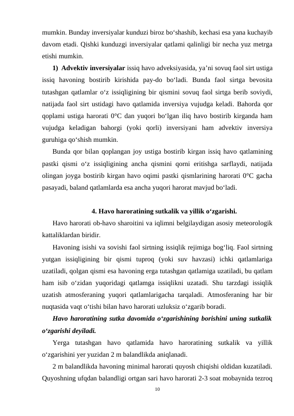 mumkin. Bunday inversiyalar kunduzi biroz bo‘shashib, kechasi esa yana kuchayib
davom etadi. Qishki kunduzgi inversiyalar qatlami qalinligi bir necha yuz metrga
etishi mumkin.
1) Advektiv inversiyalar issiq havo adveksiyasida, ya’ni sovuq faol sirt ustiga
issiq  havoning  bostirib  kirishida  pay-do  bo‘ladi.  Bunda  faol  sirtga  bevosita
tutashgan qatlamlar o‘z issiqligining bir qismini sovuq faol sirtga berib soviydi,
natijada faol sirt ustidagi havo qatlamida inversiya vujudga keladi. Bahorda qor
qoplami ustiga harorati 0°C dan yuqori bo‘lgan iliq havo bostirib kirganda ham
vujudga  keladigan  bahorgi  (yoki  qorli)  inversiyani  ham  advektiv  inversiya
guruhiga qo‘shish mumkin.
Bunda qor bilan qoplangan joy ustiga bostirib kirgan issiq havo qatlamining
pastki qismi o‘z issiqligining ancha qismini qorni eritishga sarflaydi, natijada
olingan joyga bostirib kirgan havo oqimi pastki qismlarining harorati 0°C gacha
pasayadi, baland qatlamlarda esa ancha yuqori harorat mavjud bo‘ladi.
4. Havo haroratining sutkalik va yillik o‘zgarishi.
Havo harorati ob-havo sharoitini va iqlimni belgilaydigan asosiy meteorologik
kattaliklardan biridir.
Havoning isishi va sovishi faol sirtning issiqlik rejimiga bog‘liq. Faol sirtning
yutgan  issiqligining  bir  qismi  tuproq  (yoki  suv  havzasi)  ichki  qatlamlariga
uzatiladi, qolgan qismi esa havoning erga tutashgan qatlamiga uzatiladi, bu qatlam
ham isib o‘zidan yuqoridagi qatlamga issiqlikni uzatadi. Shu tarzdagi issiqlik
uzatish atmosferaning yuqori qatlamlarigacha tarqaladi. Atmosferaning har bir
nuqtasida vaqt o‘tishi bilan havo harorati uzluksiz o‘zgarib boradi.
Havo haroratining sutka davomida o‘zgarishining borishini uning sutkalik
o‘zgarishi deyiladi.
Yerga  tutashgan  havo  qatlamida  havo  haroratining  sutkalik  va  yillik
o‘zgarishini yer yuzidan 2 m balandlikda aniqlanadi.
2 m balandlikda havoning minimal harorati quyosh chiqishi oldidan kuzatiladi.
Quyoshning ufqdan balandligi ortgan sari havo harorati 2-3 soat mobaynida tezroq
10
