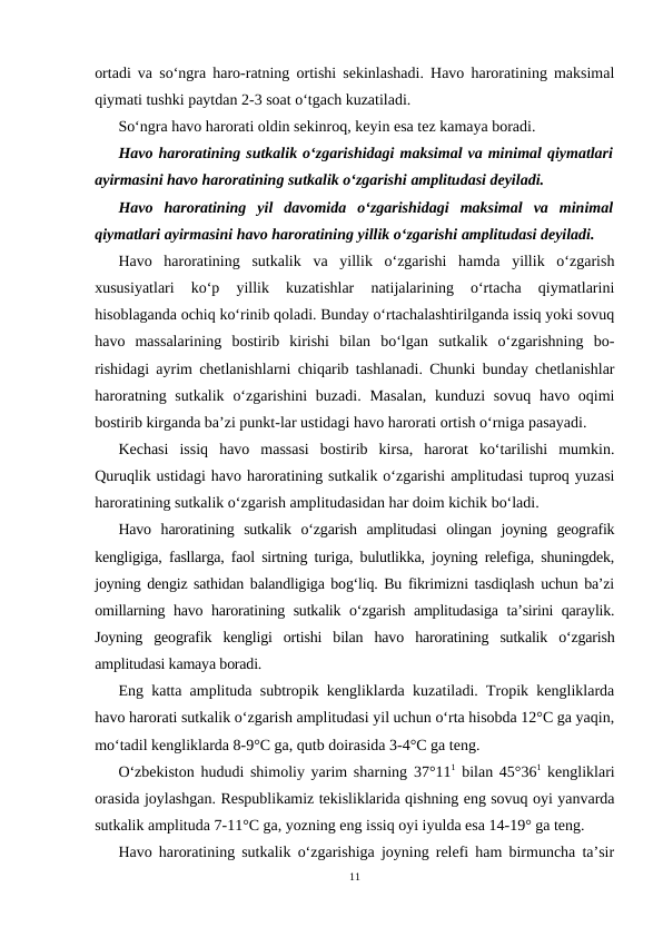 ortadi va so‘ngra haro-ratning ortishi sekinlashadi. Havo haroratining maksimal
qiymati tushki paytdan 2-3 soat o‘tgach kuzatiladi.
So‘ngra havo harorati oldin sekinroq, keyin esa tez kamaya boradi.
Havo haroratining sutkalik o‘zgarishidagi maksimal va minimal qiymatlari
ayirmasini havo haroratining sutkalik o‘zgarishi amplitudasi deyiladi.
Havo  haroratining  yil  davomida  o‘zgarishidagi  maksimal  va  minimal
qiymatlari ayirmasini havo haroratining yillik o‘zgarishi amplitudasi deyiladi.
Havo  haroratining  sutkalik  va  yillik  o‘zgarishi  hamda  yillik  o‘zgarish
xususiyatlari  ko‘p  yillik  kuzatishlar  natijalarining  o‘rtacha  qiymatlarini
hisoblaganda ochiq ko‘rinib qoladi. Bunday o‘rtachalashtirilganda issiq yoki sovuq
havo  massalarining  bostirib  kirishi  bilan  bo‘lgan  sutkalik  o‘zgarishning  bo-
rishidagi ayrim chetlanishlarni chiqarib tashlanadi. Chunki bunday chetlanishlar
haroratning sutkalik  o‘zgarishini  buzadi.  Masalan,  kunduzi  sovuq  havo oqimi
bostirib kirganda ba’zi punkt-lar ustidagi havo harorati ortish o‘rniga pasayadi.
Kechasi  issiq  havo  massasi  bostirib  kirsa,  harorat  ko‘tarilishi  mumkin.
Quruqlik ustidagi havo haroratining sutkalik o‘zgarishi amplitudasi tuproq yuzasi
haroratining sutkalik o‘zgarish amplitudasidan har doim kichik bo‘ladi.
Havo  haroratining  sutkalik  o‘zgarish  amplitudasi  olingan  joyning  geografik
kengligiga, fasllarga, faol sirtning turiga, bulutlikka, joyning relefiga, shuningdek,
joyning dengiz sathidan balandligiga bog‘liq. Bu fikrimizni tasdiqlash uchun ba’zi
omillarning havo haroratining sutkalik o‘zgarish amplitudasiga ta’sirini qaraylik.
Joyning  geografik  kengligi  ortishi  bilan  havo  haroratining  sutkalik  o‘zgarish
amplitudasi kamaya boradi.
Eng katta amplituda subtropik kengliklarda kuzatiladi. Tropik kengliklarda
havo harorati sutkalik o‘zgarish amplitudasi yil uchun o‘rta hisobda 12°C ga yaqin,
mo‘tadil kengliklarda 8-9°C ga, qutb doirasida 3-4°C ga teng.
O‘zbekiston hududi shimoliy yarim sharning 37°111 bilan 45°361 kengliklari
orasida joylashgan. Respublikamiz tekisliklarida qishning eng sovuq oyi yanvarda
sutkalik amplituda 7-11°C ga, yozning eng issiq oyi iyulda esa 14-19° ga teng.
Havo haroratining sutkalik o‘zgarishiga joyning relefi ham birmuncha ta’sir
11
