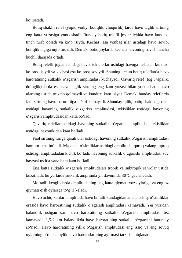 ko‘rsatadi.
Botiq shaklli relef (yopiq vodiy, botiqlik, chuqurlik) larda havo taglik sirtning
eng katta yuzasiga yondoshadi. Bunday botiq relefli joylar ichida havo kunduzi
tinch turib qoladi va ko‘p isiydi. Kechasi esa yonbag‘irlar ustidagi havo sovib,
botiqlik tagiga oqib tushadi. Demak, botiq joylarda kechasi havoning sovishi ancha
kuchli darajada o‘tadi.
Botiq relefli joylar ichidagi havo, tekis erlar ustidagi havoga nisbatan kunduzi
ko‘proq isiydi va kechasi esa ko‘proq soviydi. Shuning uchun botiq releflarda havo
haroratining sutkalik o‘zgarish amplitudasi kuchayadi. Qavariq relef (tog‘, tepalik,
do‘nglik) larda esa havo taglik sirtning eng kam yuzasi bilan yondoshadi, havo
ularning ustida to‘xtab qolmaydi va kunduzi kam isiydi. Demak, bunday releflarda
faol sirtning havo harora-tiga ta’siri kamayadi. Shunday qilib, botiq shakldagi relef
ustidagi  havoning  sutkalik  o‘zgarish  amplitudasi,  tekisliklar  ustidagi  havoning
o‘zgarish amplitudasidan katta bo‘ladi.
Qavariq releflar ustidagi havoning sutkalik o‘zgarish amplitudasi tekisliklar
ustidagi havonikidan kam bo‘ladi.
Faol sirtning turiga qarab ular ustidagi havoning sutkalik o‘zgarish amplitudasi
ham turlicha bo‘ladi. Masalan, o‘simliklar ustidagi amplituda, quruq yalang tuproq
ustidagi amplitudadan kichik bo‘ladi, havoning sutkalik o‘zgarishi amplitudasi suv
havzasi ustida yana ham kam bo‘ladi.
Eng katta sutkalik o‘zgarish amplitudalari tropik va subtropik sahrolar ustida
kuzatiladi, bu yerlarda sutkalik amplituda yil davomida 30°C gacha etadi.
Mo‘tadil kengliklarda amplitudaning eng katta qiymati yoz oylariga va eng oz
qiymati qish oylariga to‘g‘ri keladi.
Havo ochiq kunlari amplituda havo bulutli kundagidan ancha oshiq, o‘simliklar
orasida havo haroratining sutkalik o‘zgarish amplitudasi kamayadi. Yer yuzidan
balandlik  oshgan  sari  havo  haroratining  sutkalik  o‘zgarish  amplitudasi  tez
kamayadi, 1,5-2 km balandlikda havo haroratining sutkalik o‘zgarishi butunlay
so‘nadi. Havo haroratining yillik o‘zgarish amplitudasi eng issiq va eng sovuq
oylarning o‘rtacha oylik havo haroratlarining ayirmasi tarzida aniqlanadi.
12
