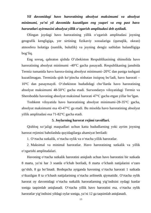 Yil  davomidagi  havo  haroratining  absolyut  maksimumi  va  absolyut
minimumi,  ya’ni  yil  davomida  kuzatilgan  eng  yuqori  va  eng  past  havo
haroratlari ayirmasini absolyut yillik o‘zgarish amplitudasi deb aytiladi.
Olingan  joydagi  havo  haroratining  yillik  o‘zgarish  amplitudasi  joyning
geografik  kengligiga,  yer  sirtining  fizikaviy  xossalariga  (quruqlik,  okean)
atmosfera holatiga  (namlik,  bulutlik)  va joyning  dengiz sathidan  balandligiga
bog‘liq.
Eng sovuq, qahraton qishda O‘zbekiston Respublikasining shimolida havo
haroratining absolyut minimumi -40°C gacha pasayadi. Respublikaning janubida
Termiz tumanida havo harora-tining absolyut minimumi–20°C dan pastga tushgani
kuzatilmagan. Termizda qish ko‘pincha nisbatan issiqroq bo‘ladi, havo harorati –
10°C  dan  pasaymaydi.  O‘zbekiston  hududidagi  cho‘llarda  havo  haroratining
absolyut maksimumi 48-50°C gacha etadi. Surxondaryo viloyatidagi Termiz va
Sherobodda havoning absolyut maksimal harorati 47°C gacha etgan yillar bo‘lgan.
Toshkent  viloyatida  havo  haroratining  absolyut  minimumi-28-35°C  gacha,
absolyut maksimumi esa 43-47°C ga etadi. Bu misolda havo haroratining absolyut
yillik amplitudasi esa 71-82°C gacha etadi.
5. Joylarning harorat rejimi tavsiflari.
Qishloq xo‘jaligi maqsadlari uchun katta hududlarning yoki ayrim joyning
harorat rejimini baholashda quyidagilarga ahamiyat beriladi:
1. O‘rtacha sutkalik, o‘rtacha oylik va o‘rtacha yillik haroratlar.
2. Maksimal  va  minimal  haroratlar.  Havo  haroratining  sutkalik  va  yillik
o‘zgarishi amplitudalari.
Havoning o‘rtacha sutkalik haroratini aniqlash uchun havo haroratini bir sutkada
8 marta, ya’ni har 3 soatda o‘lchab boriladi, 8 marta o‘lchash natijalarini o‘zaro
qo‘shib, 8 ga bo‘linadi. Boshqacha aytganda havoning o‘rtacha harorati 1 sutkada
o‘tkazilgan 8 ta o‘lchash natijalarining o‘rtacha arifmetik qiymatidir. O‘rtacha oylik
harorat oy davomidagi o‘rtacha sutkalik haroratlarning yig‘indisini oydagi kunlar
soniga  taqsimlab  aniqlanadi.  O‘rtacha  yillik  havo  haroratini  esa,  o‘rtacha  oylik
haroratlar yig‘indisini yildagi oylar soniga, ya’ni 12 ga taqsimlab aniqlanadi.
13
