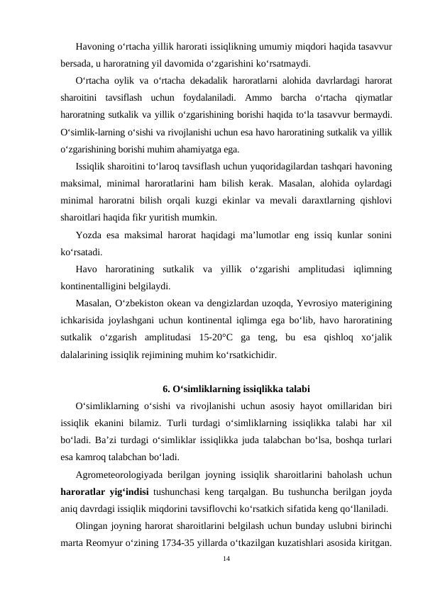 Havoning o‘rtacha yillik harorati issiqlikning umumiy miqdori haqida tasavvur
bersada, u haroratning yil davomida o‘zgarishini ko‘rsatmaydi. 
O‘rtacha oylik va o‘rtacha dekadalik haroratlarni alohida davrlardagi harorat
sharoitini  tavsiflash  uchun  foydalaniladi.  Ammo  barcha  o‘rtacha  qiymatlar
haroratning sutkalik va yillik o‘zgarishining borishi haqida to‘la tasavvur bermaydi.
O‘simlik-larning o‘sishi va rivojlanishi uchun esa havo haroratining sutkalik va yillik
o‘zgarishining borishi muhim ahamiyatga ega.
Issiqlik sharoitini to‘laroq tavsiflash uchun yuqoridagilardan tashqari havoning
maksimal, minimal haroratlarini ham bilish kerak. Masalan, alohida oylardagi
minimal haroratni bilish orqali kuzgi ekinlar va mevali daraxtlarning qishlovi
sharoitlari haqida fikr yuritish mumkin.
Yozda esa maksimal harorat haqidagi ma’lumotlar eng issiq kunlar sonini
ko‘rsatadi.
Havo  haroratining  sutkalik  va  yillik  o‘zgarishi  amplitudasi  iqlimning
kontinentalligini belgilaydi.
Masalan, O‘zbekiston okean va dengizlardan uzoqda, Yevrosiyo materigining
ichkarisida joylashgani uchun kontinental iqlimga ega bo‘lib, havo haroratining
sutkalik  o‘zgarish  amplitudasi  15-20°C  ga  teng,  bu  esa  qishloq  xo‘jalik
dalalarining issiqlik rejimining muhim ko‘rsatkichidir.
6. O‘simliklarning issiqlikka talabi
O‘simliklarning o‘sishi va rivojlanishi uchun asosiy hayot omillaridan biri
issiqlik ekanini  bilamiz. Turli  turdagi  o‘simliklarning issiqlikka  talabi har  xil
bo‘ladi. Ba’zi turdagi o‘simliklar issiqlikka juda talabchan bo‘lsa, boshqa turlari
esa kamroq talabchan bo‘ladi.
Agrometeorologiyada berilgan joyning issiqlik sharoitlarini baholash uchun
haroratlar yig‘indisi tushunchasi keng tarqalgan. Bu tushuncha berilgan joyda
aniq davrdagi issiqlik miqdorini tavsiflovchi ko‘rsatkich sifatida keng qo‘llaniladi.
Olingan joyning harorat sharoitlarini belgilash uchun bunday uslubni birinchi
marta Reomyur o‘zining 1734-35 yillarda o‘tkazilgan kuzatishlari asosida kiritgan.
14
