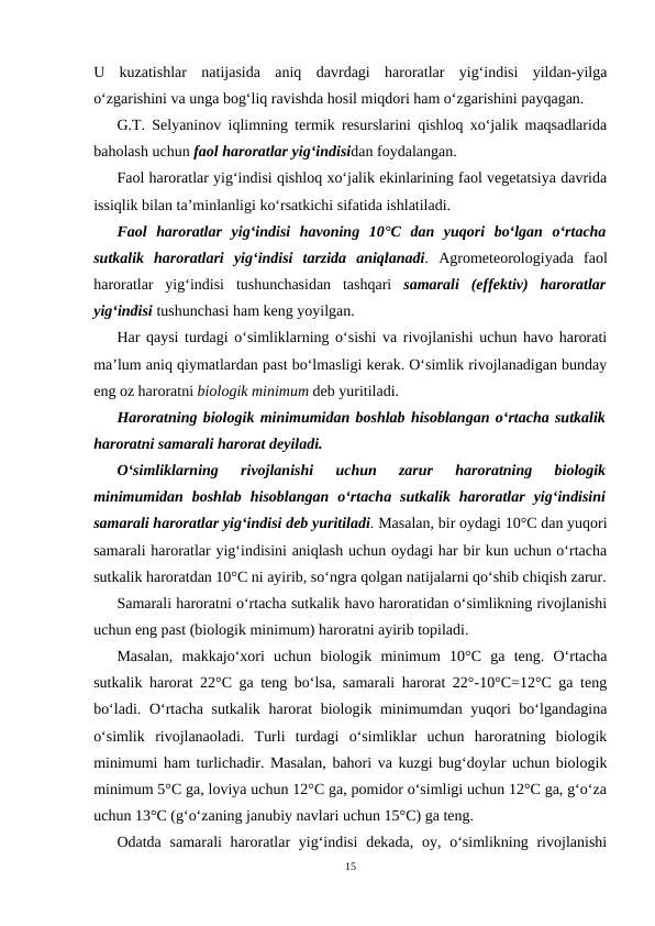 U  kuzatishlar  natijasida  aniq  davrdagi  haroratlar  yig‘indisi  yildan-yilga
o‘zgarishini va unga bog‘liq ravishda hosil miqdori ham o‘zgarishini payqagan.
G.T. Selyaninov iqlimning termik resurslarini qishloq xo‘jalik maqsadlarida
baholash uchun faol haroratlar yig‘indisidan foydalangan.
Faol haroratlar yig‘indisi qishloq xo‘jalik ekinlarining faol vegetatsiya davrida
issiqlik bilan ta’minlanligi ko‘rsatkichi sifatida ishlatiladi.
Faol  haroratlar  yig‘indisi  havoning  10°C dan  yuqori  bo‘lgan  o‘rtacha
sutkalik  haroratlari  yig‘indisi  tarzida  aniqlanadi. Agrometeorologiyada  faol
haroratlar  yig‘indisi  tushunchasidan  tashqari  samarali  (effektiv)  haroratlar
yig‘indisi tushunchasi ham keng yoyilgan.
Har qaysi turdagi o‘simliklarning o‘sishi va rivojlanishi uchun havo harorati
ma’lum aniq qiymatlardan past bo‘lmasligi kerak. O‘simlik rivojlanadigan bunday
eng oz haroratni biologik minimum deb yuritiladi.
Haroratning biologik minimumidan boshlab hisoblangan o‘rtacha sutkalik
haroratni samarali harorat deyiladi.
O‘simliklarning  rivojlanishi  uchun  zarur  haroratning  biologik
minimumidan  boshlab  hisoblangan  o‘rtacha  sutkalik  haroratlar  yig‘indisini
samarali haroratlar yig‘indisi deb yuritiladi. Masalan, bir oydagi 10°C dan yuqori
samarali haroratlar yig‘indisini aniqlash uchun oydagi har bir kun uchun o‘rtacha
sutkalik haroratdan 10°C ni ayirib, so‘ngra qolgan natijalarni qo‘shib chiqish zarur.
Samarali haroratni o‘rtacha sutkalik havo haroratidan o‘simlikning rivojlanishi
uchun eng past (biologik minimum) haroratni ayirib topiladi.
Masalan,  makkajo‘xori  uchun  biologik  minimum  10°C  ga  teng.  O‘rtacha
sutkalik harorat 22°C ga teng bo‘lsa, samarali harorat 22°-10°C=12°C ga teng
bo‘ladi. O‘rtacha sutkalik harorat  biologik minimumdan yuqori bo‘lgandagina
o‘simlik  rivojlanaoladi.  Turli  turdagi  o‘simliklar  uchun  haroratning  biologik
minimumi ham turlichadir. Masalan, bahori va kuzgi bug‘doylar uchun biologik
minimum 5°C ga, loviya uchun 12°C ga, pomidor o‘simligi uchun 12°C ga, g‘o‘za
uchun 13°C (g‘o‘zaning janubiy navlari uchun 15°C) ga teng.
Odatda samarali  haroratlar  yig‘indisi  dekada,  oy, o‘simlikning rivojlanishi
15
