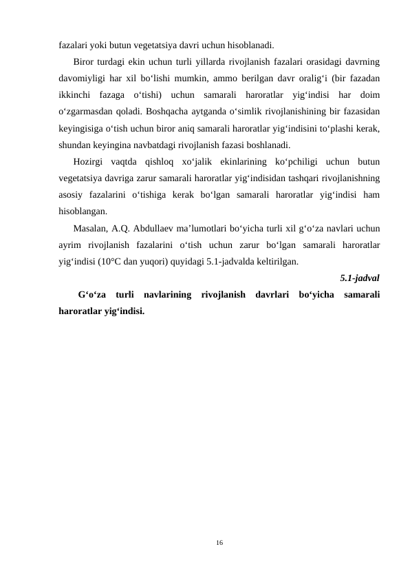 fazalari yoki butun vegetatsiya davri uchun hisoblanadi.
Biror turdagi ekin uchun turli yillarda rivojlanish fazalari orasidagi davrning
davomiyligi har xil bo‘lishi mumkin, ammo berilgan davr oralig‘i (bir fazadan
ikkinchi  fazaga  o‘tishi)  uchun  samarali  haroratlar  yig‘indisi  har  doim
o‘zgarmasdan qoladi. Boshqacha aytganda o‘simlik rivojlanishining bir fazasidan
keyingisiga o‘tish uchun biror aniq samarali haroratlar yig‘indisini to‘plashi kerak,
shundan keyingina navbatdagi rivojlanish fazasi boshlanadi.
Hozirgi  vaqtda  qishloq  xo‘jalik  ekinlarining  ko‘pchiligi  uchun  butun
vegetatsiya davriga zarur samarali haroratlar yig‘indisidan tashqari rivojlanishning
asosiy  fazalarini  o‘tishiga  kerak  bo‘lgan  samarali  haroratlar  yig‘indisi  ham
hisoblangan.
Masalan, A.Q. Abdullaev ma’lumotlari bo‘yicha turli xil g‘o‘za navlari uchun
ayrim  rivojlanish  fazalarini  o‘tish  uchun  zarur  bo‘lgan  samarali  haroratlar
yig‘indisi (10°C dan yuqori) quyidagi 5.1-jadvalda keltirilgan.
5.1-jadval
G‘o‘za  turli  navlarining  rivojlanish  davrlari  bo‘yicha  samarali
haroratlar yig‘indisi.
16
