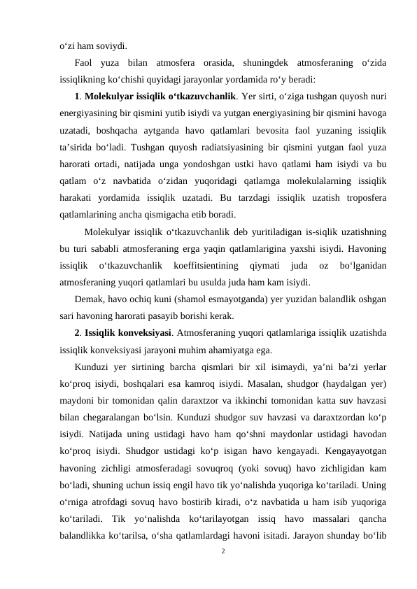 o‘zi ham soviydi.
Faol  yuza  bilan  atmosfera  orasida,  shuningdek  atmosferaning  o‘zida
issiqlikning ko‘chishi quyidagi jarayonlar yordamida ro‘y beradi:
1. Molekulyar issiqlik o‘tkazuvchanlik. Yer sirti, o‘ziga tushgan quyosh nuri
energiyasining bir qismini yutib isiydi va yutgan energiyasining bir qismini havoga
uzatadi,  boshqacha  aytganda  havo  qatlamlari  bevosita  faol  yuzaning  issiqlik
ta’sirida bo‘ladi. Tushgan quyosh radiatsiyasining bir qismini yutgan faol yuza
harorati ortadi, natijada unga yondoshgan ustki havo qatlami ham isiydi va bu
qatlam  o‘z  navbatida  o‘zidan  yuqoridagi  qatlamga  molekulalarning  issiqlik
harakati  yordamida  issiqlik  uzatadi.  Bu  tarzdagi  issiqlik  uzatish  troposfera
qatlamlarining ancha qismigacha etib boradi.
Molekulyar issiqlik o‘tkazuvchanlik deb yuritiladigan is-siqlik uzatishning
bu turi sababli atmosferaning erga yaqin qatlamlarigina yaxshi isiydi. Havoning
issiqlik  o‘tkazuvchanlik  koeffitsientining  qiymati  juda  oz  bo‘lganidan
atmosferaning yuqori qatlamlari bu usulda juda ham kam isiydi.
Demak, havo ochiq kuni (shamol esmayotganda) yer yuzidan balandlik oshgan
sari havoning harorati pasayib borishi kerak.
2. Issiqlik konveksiyasi. Atmosferaning yuqori qatlamlariga issiqlik uzatishda
issiqlik konveksiyasi jarayoni muhim ahamiyatga ega.
Kunduzi  yer  sirtining  barcha  qismlari  bir  xil  isimaydi,  ya’ni  ba’zi  yerlar
ko‘proq isiydi, boshqalari esa kamroq isiydi. Masalan, shudgor (haydalgan yer)
maydoni bir tomonidan qalin daraxtzor va ikkinchi tomonidan katta suv havzasi
bilan chegaralangan bo‘lsin. Kunduzi shudgor suv havzasi va daraxtzordan ko‘p
isiydi. Natijada uning ustidagi havo ham qo‘shni maydonlar ustidagi havodan
ko‘proq isiydi. Shudgor  ustidagi  ko‘p isigan havo kengayadi.  Kengayayotgan
havoning zichligi atmosferadagi sovuqroq (yoki sovuq) havo zichligidan kam
bo‘ladi, shuning uchun issiq engil havo tik yo‘nalishda yuqoriga ko‘tariladi. Uning
o‘rniga atrofdagi sovuq havo bostirib kiradi, o‘z navbatida u ham isib yuqoriga
ko‘tariladi.  Tik  yo‘nalishda  ko‘tarilayotgan  issiq  havo  massalari  qancha
balandlikka ko‘tarilsa, o‘sha qatlamlardagi havoni isitadi. Jarayon shunday bo‘lib
2
