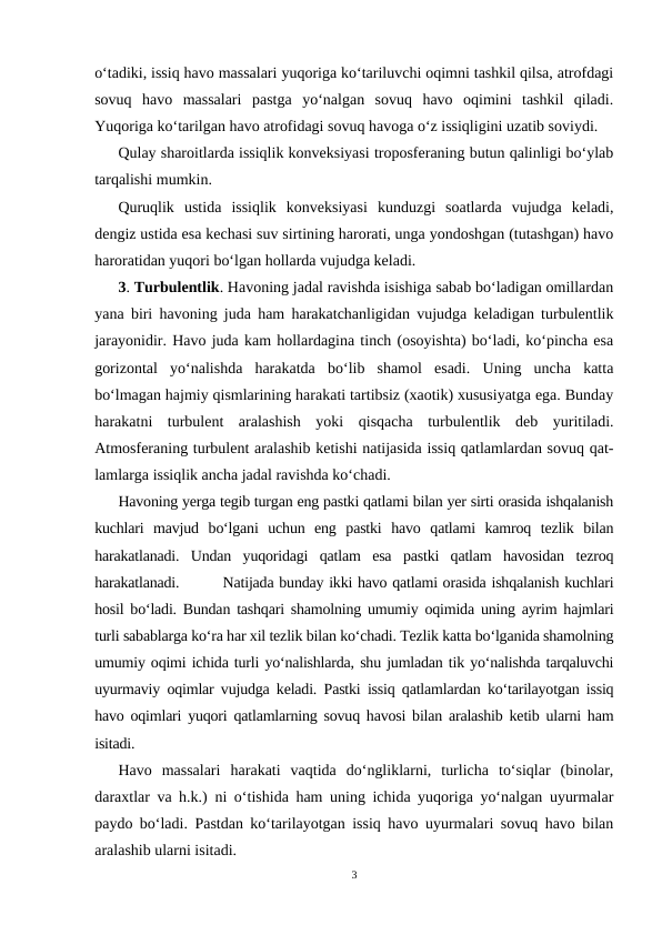 o‘tadiki, issiq havo massalari yuqoriga ko‘tariluvchi oqimni tashkil qilsa, atrofdagi
sovuq  havo  massalari  pastga  yo‘nalgan  sovuq  havo  oqimini  tashkil  qiladi.
Yuqoriga ko‘tarilgan havo atrofidagi sovuq havoga o‘z issiqligini uzatib soviydi.
Qulay sharoitlarda issiqlik konveksiyasi troposferaning butun qalinligi bo‘ylab
tarqalishi mumkin.
Quruqlik  ustida  issiqlik  konveksiyasi  kunduzgi  soatlarda  vujudga  keladi,
dengiz ustida esa kechasi suv sirtining harorati, unga yondoshgan (tutashgan) havo
haroratidan yuqori bo‘lgan hollarda vujudga keladi.
3. Turbulentlik. Havoning jadal ravishda isishiga sabab bo‘ladigan omillardan
yana biri havoning juda ham harakatchanligidan vujudga keladigan turbulentlik
jarayonidir. Havo juda kam hollardagina tinch (osoyishta) bo‘ladi, ko‘pincha esa
gorizontal  yo‘nalishda  harakatda  bo‘lib  shamol  esadi.  Uning  uncha  katta
bo‘lmagan hajmiy qismlarining harakati tartibsiz (xaotik) xususiyatga ega. Bunday
harakatni  turbulent  aralashish  yoki  qisqacha  turbulentlik  deb  yuritiladi.
Atmosferaning turbulent aralashib ketishi natijasida issiq qatlamlardan sovuq qat-
lamlarga issiqlik ancha jadal ravishda ko‘chadi.
Havoning yerga tegib turgan eng pastki qatlami bilan yer sirti orasida ishqalanish
kuchlari  mavjud  bo‘lgani  uchun  eng  pastki  havo  qatlami  kamroq  tezlik  bilan
harakatlanadi.  Undan  yuqoridagi  qatlam  esa  pastki  qatlam  havosidan  tezroq
harakatlanadi.        Natijada bunday ikki havo qatlami orasida ishqalanish kuchlari
hosil bo‘ladi. Bundan tashqari shamolning umumiy oqimida uning ayrim hajmlari
turli sabablarga ko‘ra har xil tezlik bilan ko‘chadi. Tezlik katta bo‘lganida shamolning
umumiy oqimi ichida turli yo‘nalishlarda, shu jumladan tik yo‘nalishda tarqaluvchi
uyurmaviy oqimlar vujudga keladi. Pastki issiq qatlamlardan ko‘tarilayotgan issiq
havo oqimlari yuqori qatlamlarning sovuq havosi bilan aralashib ketib ularni ham
isitadi. 
Havo  massalari  harakati  vaqtida  do‘ngliklarni,  turlicha  to‘siqlar  (binolar,
daraxtlar va h.k.) ni o‘tishida ham uning ichida yuqoriga yo‘nalgan uyurmalar
paydo bo‘ladi. Pastdan ko‘tarilayotgan issiq havo uyurmalari sovuq havo bilan
aralashib ularni isitadi.
3

