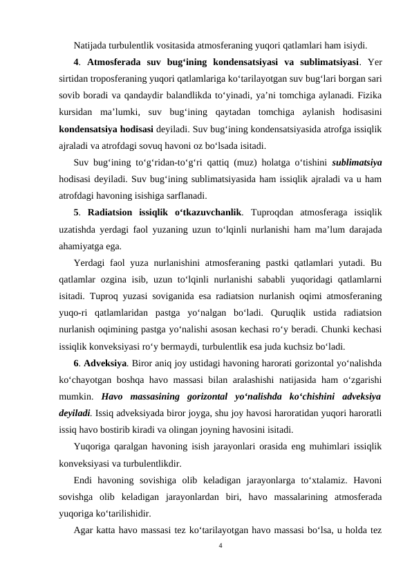 Natijada turbulentlik vositasida atmosferaning yuqori qatlamlari ham isiydi.
4.  Atmosferada  suv  bug‘ining  kondensatsiyasi  va  sublimatsiyasi.  Yer
sirtidan troposferaning yuqori qatlamlariga ko‘tarilayotgan suv bug‘lari borgan sari
sovib boradi va qandaydir balandlikda to‘yinadi, ya’ni tomchiga aylanadi. Fizika
kursidan  ma’lumki,  suv  bug‘ining  qaytadan  tomchiga  aylanish  hodisasini
kondensatsiya hodisasi deyiladi. Suv bug‘ining kondensatsiyasida atrofga issiqlik
ajraladi va atrofdagi sovuq havoni oz bo‘lsada isitadi. 
Suv bug‘ining to‘g‘ridan-to‘g‘ri qattiq (muz) holatga o‘tishini  sublimatsiya
hodisasi deyiladi. Suv bug‘ining sublimatsiyasida ham issiqlik ajraladi va u ham
atrofdagi havoning isishiga sarflanadi.
5.  Radiatsion  issiqlik  o‘tkazuvchanlik.  Tuproqdan  atmosferaga  issiqlik
uzatishda yerdagi faol yuzaning uzun to‘lqinli nurlanishi ham ma’lum darajada
ahamiyatga ega.
Yerdagi faol  yuza nurlanishini  atmosferaning pastki  qatlamlari yutadi. Bu
qatlamlar ozgina isib, uzun to‘lqinli  nurlanishi  sababli  yuqoridagi  qatlamlarni
isitadi. Tuproq yuzasi soviganida esa radiatsion nurlanish oqimi atmosferaning
yuqo-ri  qatlamlaridan  pastga  yo‘nalgan  bo‘ladi.  Quruqlik  ustida  radiatsion
nurlanish oqimining pastga yo‘nalishi asosan kechasi ro‘y beradi. Chunki kechasi
issiqlik konveksiyasi ro‘y bermaydi, turbulentlik esa juda kuchsiz bo‘ladi.
6. Adveksiya. Biror aniq joy ustidagi havoning harorati gorizontal yo‘nalishda
ko‘chayotgan boshqa havo massasi  bilan aralashishi  natijasida ham o‘zgarishi
mumkin.  Havo  massasining  gorizontal  yo‘nalishda  ko‘chishini  adveksiya
deyiladi. Issiq adveksiyada biror joyga, shu joy havosi haroratidan yuqori haroratli
issiq havo bostirib kiradi va olingan joyning havosini isitadi.
Yuqoriga qaralgan havoning isish jarayonlari orasida eng muhimlari issiqlik
konveksiyasi va turbulentlikdir.
Endi  havoning  sovishiga  olib  keladigan  jarayonlarga  to‘xtalamiz.  Havoni
sovishga  olib  keladigan  jarayonlardan  biri,  havo  massalarining  atmosferada
yuqoriga ko‘tarilishidir.
Agar katta havo massasi tez ko‘tarilayotgan havo massasi bo‘lsa, u holda tez
4
