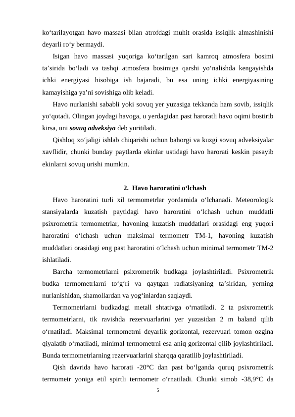 ko‘tarilayotgan havo massasi bilan atrofdagi muhit orasida issiqlik almashinishi
deyarli ro‘y bermaydi. 
Isigan  havo  massasi  yuqoriga  ko‘tarilgan  sari  kamroq  atmosfera  bosimi
ta’sirida bo‘ladi va tashqi atmosfera bosimiga qarshi yo‘nalishda kengayishda
ichki  energiyasi  hisobiga  ish  bajaradi,  bu  esa  uning  ichki  energiyasining
kamayishiga ya’ni sovishiga olib keladi.
Havo nurlanishi sababli yoki sovuq yer yuzasiga tekkanda ham sovib, issiqlik
yo‘qotadi. Olingan joydagi havoga, u yerdagidan past haroratli havo oqimi bostirib
kirsa, uni sovuq adveksiya deb yuritiladi.
Qishloq xo‘jaligi ishlab chiqarishi uchun bahorgi va kuzgi sovuq adveksiyalar
xavflidir, chunki bunday paytlarda ekinlar ustidagi havo harorati keskin pasayib
ekinlarni sovuq urishi mumkin.
2.  Havo haroratini o‘lchash
Havo haroratini turli xil termometrlar yordamida o‘lchanadi. Meteorologik
stansiyalarda  kuzatish  paytidagi  havo  haroratini  o‘lchash  uchun  muddatli
psixrometrik termometrlar, havoning kuzatish muddatlari orasidagi eng yuqori
haroratini  o‘lchash  uchun  maksimal  termometr  TM-1,  havoning  kuzatish
muddatlari orasidagi eng past haroratini o‘lchash uchun minimal termometr TM-2
ishlatiladi.
Barcha  termometrlarni  psixrometrik  budkaga  joylashtiriladi.  Psixrometrik
budka  termometrlarni  to‘g‘ri  va  qaytgan  radiatsiyaning  ta’siridan,  yerning
nurlanishidan, shamollardan va yog‘inlardan saqlaydi.
Termometrlarni  budkadagi  metall  shtativga  o‘rnatiladi.  2  ta  psixrometrik
termometrlarni,  tik  ravishda  rezervuarlarini  yer  yuzasidan  2  m  baland  qilib
o‘rnatiladi. Maksimal termometrni deyarlik gorizontal, rezervuari tomon ozgina
qiyalatib o‘rnatiladi, minimal termometrni esa aniq gorizontal qilib joylashtiriladi.
Bunda termometrlarning rezervuarlarini sharqqa qaratilib joylashtiriladi.
Qish  davrida  havo  harorati  -20°C  dan past  bo‘lganda  quruq  psixrometrik
termometr yoniga etil spirtli termometr o‘rnatiladi. Chunki simob  -38,9°C da
5
