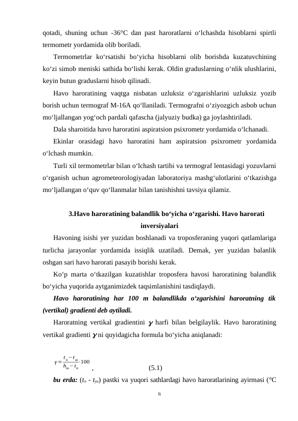 qotadi, shuning uchun  -36°C dan past haroratlarni o‘lchashda hisoblarni spirtli
termometr yordamida olib boriladi.
Termometrlar  ko‘rsatishi  bo‘yicha  hisoblarni  olib  borishda  kuzatuvchining
ko‘zi simob meniski sathida bo‘lishi kerak. Oldin graduslarning o‘nlik ulushlarini,
keyin butun graduslarni hisob qilinadi.
Havo  haroratining  vaqtga  nisbatan  uzluksiz  o‘zgarishlarini  uzluksiz  yozib
borish uchun termograf M-16A qo‘llaniladi. Termografni o‘ziyozgich asbob uchun
mo‘ljallangan yog‘och pardali qafascha (jalyuziy budka) ga joylashtiriladi.
Dala sharoitida havo haroratini aspiratsion psixrometr yordamida o‘lchanadi.
Ekinlar  orasidagi  havo  haroratini  ham  aspiratsion  psixrometr  yordamida
o‘lchash mumkin.
Turli xil termometrlar bilan o‘lchash tartibi va termograf lentasidagi yozuvlarni
o‘rganish uchun agrometeorologiyadan laboratoriya mashg‘ulotlarini o‘tkazishga
mo‘ljallangan o‘quv qo‘llanmalar bilan tanishishni tavsiya qilamiz.
3.Havo haroratining balandlik bo‘yicha o‘zgarishi. Havo harorati
inversiyalari
Havoning isishi yer yuzidan boshlanadi va troposferaning yuqori qatlamlariga
turlicha  jarayonlar  yordamida  issiqlik  uzatiladi.  Demak,  yer  yuzidan  balanlik
oshgan sari havo harorati pasayib borishi kerak.
Ko‘p marta o‘tkazilgan kuzatishlar troposfera havosi haroratining balandlik
bo‘yicha yuqorida aytganimizdek taqsimlanishini tasdiqlaydi.
Havo  haroratining  har  100  m  balandlikda  o‘zgarishini  haroratning  tik
(vertikal) gradienti deb aytiladi.
Haroratning vertikal gradientini  g harfi bilan belgilaylik. Havo haroratining
vertikal gradienti g ni quyidagicha formula bo‘yicha aniqlanadi:
γ= t n−t ю
hю−tn
⋅100
,
(5.1)
bu erda: (tn - tyu) pastki va yuqori sathlardagi havo haroratlarining ayirmasi (°C
6
