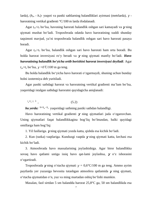 larda), (hyu - hn)- yuqori va pastki sathlarning balandliklari ayirmasi (metrlarda), g -
haroratning vertikal gradienti °C/100 m larda ifodalanadi. 
Agar tyu<tn bo‘lsa, havoning harorati balandlik oshgan sari kamayadi va g ning
qiymati musbat bo‘ladi. Troposferada odatda havo haroratining xuddi shunday
taqsimoti mavjud, ya’ni troposferada balandlik oshgan sari havo harorati pasaya
boradi.
Agar  tyu>tn bo‘lsa, balandlik oshgan sari havo harorati ham orta boradi. Bu
holda harorat inversiyasi ro‘y beradi va  g ning qiymati manfiy bo‘ladi.  Havo
haroratining balandlik bo‘yicha ortib borishini harorat inversiyasi deyiladi. Agar
tyu=tn bo‘lsa, g =0°C/100 m ga teng.
Bu holda balandlik bo‘yicha havo harorati o‘zgarmaydi, shuning uchun bunday
holni izotermiya deb yuritiladi.
Agar pastki sathdagi harorat va haroratning vertikal gradienti ma’lum bo‘lsa,
yuqoridagi istalgan sathdagi haroratni quyidagicha aniqlanadi:
tю=tn−γ
h  ,
(5.2)
bu yerda: h=hю−hn  yuqoridagi sathning pastki sathdan balandligi.
Havo haroratining vertikal gradienti  g ning qiymatlari  juda o‘zgaruvchan.
Uning  qiymatlari  faqat  balandlikkagina  bog‘liq  bo‘lmasdan,  balki  quyidagi
omillarga ham bog‘liq:
1. Yil fasllariga. g ning qiymati yozda katta, qishda esa kichik bo‘ladi.
2. Kun (sutka) vaqtlariga. Kunduzgi vaqtda g ning qiymati katta, kechasi esa
kichik bo‘ladi.
3.  Atmosferada  havo  massalarining  joylashishiga.  Agar  biror  balandlikka
sovuq  havo  qatlami  ustiga  issiq  havo  qat-lami  joylashsa,  g o‘z  ishorasini
o‘zgartiradi.
Troposferada g ning o‘rtacha qiymati g = 0,6°C/100 m ga teng. Ammo ayrim
paytlarda yer yuzasiga bevosita tutashgan atmosfera qatlamida  g ning qiymati,
o‘rtacha qiymatidan o‘n, yuz va ming martadan oshiq bo‘lishi mumkin.
Masalan, faol sirtdan 5 sm balandda harorat 25,8°C ga, 50 sm balandlikda esa
7
