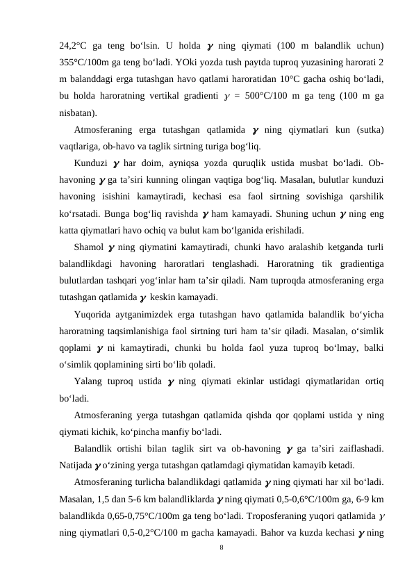 24,2°C  ga  teng  bo‘lsin.  U  holda  g ning  qiymati  (100  m  balandlik  uchun)
355°C/100m ga teng bo‘ladi. YOki yozda tush paytda tuproq yuzasining harorati 2
m balanddagi erga tutashgan havo qatlami haroratidan 10°C gacha oshiq bo‘ladi,
bu holda haroratning vertikal gradienti  g = 500°C/100  m  ga teng (100 m ga
nisbatan).
Atmosferaning  erga  tutashgan  qatlamida  g ning  qiymatlari  kun  (sutka)
vaqtlariga, ob-havo va taglik sirtning turiga bog‘liq.
Kunduzi  g har  doim, ayniqsa  yozda quruqlik ustida musbat  bo‘ladi. Ob-
havoning g ga ta’siri kunning olingan vaqtiga bog‘liq. Masalan, bulutlar kunduzi
havoning  isishini  kamaytiradi,  kechasi  esa  faol  sirtning  sovishiga  qarshilik
ko‘rsatadi. Bunga bog‘liq ravishda g ham kamayadi. Shuning uchun g ning eng
katta qiymatlari havo ochiq va bulut kam bo‘lganida erishiladi.
Shamol  g ning qiymatini kamaytiradi, chunki havo aralashib ketganda turli
balandlikdagi  havoning  haroratlari  tenglashadi.  Haroratning  tik  gradientiga
bulutlardan tashqari yog‘inlar ham ta’sir qiladi. Nam tuproqda atmosferaning erga
tutashgan qatlamida g  keskin kamayadi.
Yuqorida aytganimizdek erga tutashgan havo qatlamida balandlik bo‘yicha
haroratning taqsimlanishiga faol sirtning turi ham ta’sir qiladi. Masalan, o‘simlik
qoplami  g ni  kamaytiradi, chunki  bu  holda  faol  yuza  tuproq bo‘lmay, balki
o‘simlik qoplamining sirti bo‘lib qoladi.
Yalang  tuproq  ustida  g ning  qiymati  ekinlar  ustidagi  qiymatlaridan  ortiq
bo‘ladi.
Atmosferaning yerga tutashgan qatlamida qishda qor qoplami ustida  g ning
qiymati kichik, ko‘pincha manfiy bo‘ladi.
Balandlik ortishi  bilan taglik sirt va ob-havoning  g ga ta’siri zaiflashadi.
Natijada g o‘zining yerga tutashgan qatlamdagi qiymatidan kamayib ketadi.
Atmosferaning turlicha balandlikdagi qatlamida g ning qiymati har xil bo‘ladi.
Masalan, 1,5 dan 5-6 km balandliklarda g ning qiymati 0,5-0,6°C/100m ga, 6-9 km
balandlikda 0,65-0,75°C/100m ga teng bo‘ladi. Troposferaning yuqori qatlamida g
ning qiymatlari 0,5-0,2°C/100 m gacha kamayadi. Bahor va kuzda kechasi g ning
8
