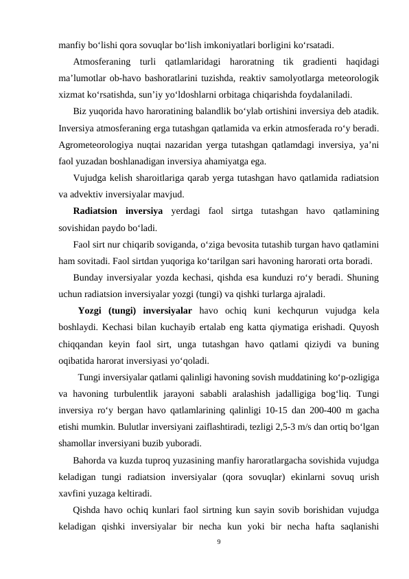 manfiy bo‘lishi qora sovuqlar bo‘lish imkoniyatlari borligini ko‘rsatadi.
Atmosferaning  turli  qatlamlaridagi  haroratning  tik  gradienti  haqidagi
ma’lumotlar ob-havo bashoratlarini tuzishda, reaktiv samolyotlarga meteorologik
xizmat ko‘rsatishda, sun’iy yo‘ldoshlarni orbitaga chiqarishda foydalaniladi.
Biz yuqorida havo haroratining balandlik bo‘ylab ortishini inversiya deb atadik.
Inversiya atmosferaning erga tutashgan qatlamida va erkin atmosferada ro‘y beradi.
Agrometeorologiya nuqtai nazaridan yerga tutashgan qatlamdagi inversiya, ya’ni
faol yuzadan boshlanadigan inversiya ahamiyatga ega.
Vujudga kelish sharoitlariga qarab yerga tutashgan havo qatlamida radiatsion
va advektiv inversiyalar mavjud.
Radiatsion  inversiya yerdagi  faol  sirtga  tutashgan  havo  qatlamining
sovishidan paydo bo‘ladi.
Faol sirt nur chiqarib soviganda, o‘ziga bevosita tutashib turgan havo qatlamini
ham sovitadi. Faol sirtdan yuqoriga ko‘tarilgan sari havoning harorati orta boradi.
Bunday inversiyalar yozda kechasi, qishda esa kunduzi ro‘y beradi. Shuning
uchun radiatsion inversiyalar yozgi (tungi) va qishki turlarga ajraladi.
Yozgi  (tungi)  inversiyalar havo  ochiq  kuni  kechqurun  vujudga  kela
boshlaydi. Kechasi bilan kuchayib ertalab eng katta qiymatiga erishadi. Quyosh
chiqqandan  keyin  faol  sirt,  unga  tutashgan  havo  qatlami  qiziydi  va  buning
oqibatida harorat inversiyasi yo‘qoladi.
Tungi inversiyalar qatlami qalinligi havoning sovish muddatining ko‘p-ozligiga
va  havoning  turbulentlik  jarayoni  sababli  aralashish  jadalligiga  bog‘liq.  Tungi
inversiya ro‘y bergan havo qatlamlarining qalinligi 10-15 dan 200-400 m gacha
etishi mumkin. Bulutlar inversiyani zaiflashtiradi, tezligi 2,5-3 m/s dan ortiq bo‘lgan
shamollar inversiyani buzib yuboradi.
Bahorda va kuzda tuproq yuzasining manfiy haroratlargacha sovishida vujudga
keladigan  tungi  radiatsion  inversiyalar  (qora  sovuqlar)  ekinlarni  sovuq  urish
xavfini yuzaga keltiradi.
Qishda havo ochiq kunlari faol sirtning kun sayin sovib borishidan vujudga
keladigan  qishki  inversiyalar  bir  necha  kun  yoki  bir  necha  hafta  saqlanishi
9
