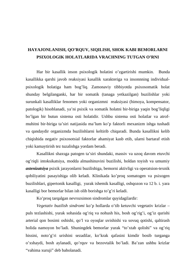 HAYAJONLANISH, QO’RQUV, SIQILISH, SHOK KABI BEMORLARNI
PSIXOLOGIK HOLATLARIDA VRACHNING TUTGAN O’RNI
Har bir kasallik inson psixologik holatini o’zgartirishi mumkin.   Bunda
kasallikka qarshi javob reaksiyasi kasallik xarakteriga va insonnning individual-
psixologik  holatiga  ham  bog’liq.  Zamonaviy  tibbiyotda  psixosomatik  holat
shunday  belgilanganki,  har  bir  somatik  (tanaga  yetkazilgan)  buzilishlar  yoki
surunkali kasalliklar fenomen yoki organizmni  reaksiyasi (himoya, kompensator,
patologik) hisoblanadi, ya’ni psixik va somatik holatni bir-biriga yaqin bog’liqligi
bo’lgan bir butun sistema osti holatidir. Ushbu sistema osti holatlar va atrof-
muhitni bir-biriga ta’siri natijasida ma’lum ko’p faktorli mexanizm ishga tushadi
va qandaydir organizmda buzilishlarni keltirib chiqaradi. Bunda kasallikni kelib
chiqishida negativ psixosotsial faktorlar ahamiyat kasb etib, ularni bartaraf etish
yoki kamaytirish tez tuzalishga yordam beradi. 
Kasallikni shaxsga patogen ta’siri shundaki, massiv va uzoq davom etuvchi
og’riqli intoksikatsiya, modda almashinuvini buzilishi, holdan toyish va umumiy
astenizatsiya psixik jarayonlarni buzilishiga, bemorni aktivligi va operatsion-texnik
qobiliyatini pasayishiga olib keladi. Klinikada ko’proq somatogen va psixogen
buzilishlari, gipertonik kasalligi,  yurak ishemik kasalligi, oshqozon va 12 b. i. yara
kasalligi bor bemorlar bilan ish olib borishga to’g’ri keladi. 
Ko’proq tarqalgan nevrozsimon sindromlar quyidagilardir:  
Vegetativ buzilish sindromi ko’p hollarda o’tib ketuvchi vegetativ krizlar –
puls tezlashishi, yurak sohasida og’riq va nohush his, bosh og’rig’i, og’iz qurishi
arterial qon bosimi oshishi, qo’l va oyoqlar uvishishi va sovuq qotishi, qaltirash
holida namoyon bo’ladi. Shuningdek bemorlar yurak “to’xtab qolishi” va og’riq
hissini,  noto’g’ri  urishini  sezadilar,  ko’krak  qafasini  kimdir  bosib  turganga
o’xshaydi, bosh aylanadi, qo’rquv va bezovtalik bo’ladi. Ba’zan ushbu krizlar
“vahima xuruji” deb baholanadi. 
