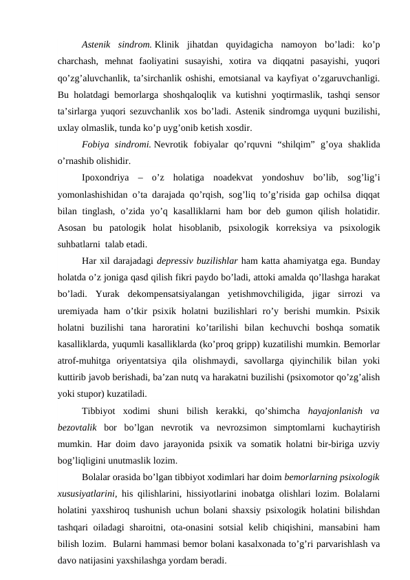 Astenik  sindrom. Klinik  jihatdan  quyidagicha  namoyon  bo’ladi:  ko’p
charchash,  mehnat  faoliyatini  susayishi,  xotira  va  diqqatni  pasayishi,  yuqori
qo’zg’aluvchanlik, ta’sirchanlik oshishi, emotsianal va kayfiyat o’zgaruvchanligi.
Bu holatdagi bemorlarga shoshqaloqlik va kutishni yoqtirmaslik, tashqi sensor
ta’sirlarga yuqori sezuvchanlik xos bo’ladi. Astenik sindromga uyquni buzilishi,
uxlay olmaslik, tunda ko’p uyg’onib ketish xosdir.
Fobiya  sindromi. Nevrotik  fobiyalar  qo’rquvni  “shilqim”  g’oya  shaklida
o’rnashib olishidir. 
Ipoxondriya  –  o’z  holatiga  noadekvat  yondoshuv  bo’lib,  sog’lig’i
yomonlashishidan o’ta darajada qo’rqish, sog’liq to’g’risida gap ochilsa diqqat
bilan  tinglash,  o’zida  yo’q  kasalliklarni  ham  bor  deb  gumon  qilish  holatidir.
Asosan  bu  patologik  holat  hisoblanib,  psixologik  korreksiya  va  psixologik
suhbatlarni  talab etadi. 
Har xil darajadagi depressiv buzilishlar ham katta ahamiyatga ega. Bunday
holatda o’z joniga qasd qilish fikri paydo bo’ladi, attoki amalda qo’llashga harakat
bo’ladi.  Yurak  dekompensatsiyalangan  yetishmovchiligida,  jigar  sirrozi  va
uremiyada  ham  o’tkir  psixik  holatni  buzilishlari  ro’y  berishi  mumkin.  Psixik
holatni  buzilishi  tana  haroratini  ko’tarilishi  bilan  kechuvchi  boshqa  somatik
kasalliklarda, yuqumli kasalliklarda (ko’proq gripp) kuzatilishi mumkin. Bemorlar
atrof-muhitga  oriyentatsiya  qila  olishmaydi,  savollarga  qiyinchilik  bilan  yoki
kuttirib javob berishadi, ba’zan nutq va harakatni buzilishi (psixomotor qo’zg’alish
yoki stupor) kuzatiladi.
Tibbiyot  xodimi  shuni  bilish  kerakki,  qo’shimcha  hayajonlanish  va
bezovtalik bor  bo’lgan  nevrotik  va  nevrozsimon  simptomlarni  kuchaytirish
mumkin. Har doim davo jarayonida psixik va somatik holatni bir-biriga uzviy
bog’liqligini unutmaslik lozim.  
Bolalar orasida bo’lgan tibbiyot xodimlari har doim bemorlarning psixologik
xususiyatlarini, his qilishlarini, hissiyotlarini inobatga olishlari lozim. Bolalarni
holatini yaxshiroq tushunish uchun bolani shaxsiy psixologik holatini bilishdan
tashqari  oiladagi  sharoitni, ota-onasini  sotsial  kelib chiqishini, mansabini  ham
bilish lozim.  Bularni hammasi bemor bolani kasalxonada to’g’ri parvarishlash va
davo natijasini yaxshilashga yordam beradi. 

