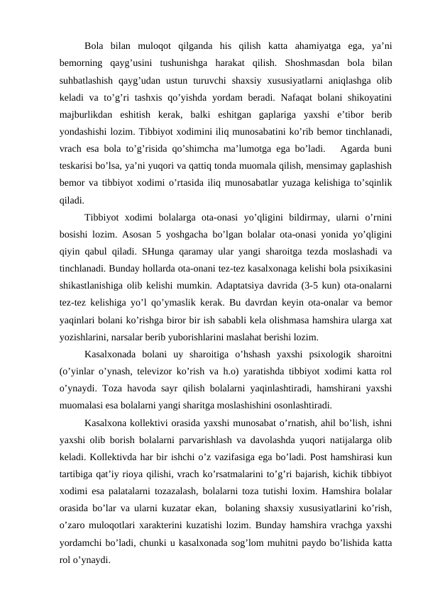 Bola  bilan  muloqot  qilganda  his  qilish  katta  ahamiyatga  ega,  ya’ni
bemorning  qayg’usini  tushunishga  harakat  qilish.  Shoshmasdan  bola  bilan
suhbatlashish  qayg’udan  ustun  turuvchi  shaxsiy  xususiyatlarni  aniqlashga  olib
keladi va to’g’ri tashxis  qo’yishda yordam  beradi. Nafaqat bolani  shikoyatini
majburlikdan  eshitish  kerak,  balki  eshitgan  gaplariga  yaxshi  e’tibor  berib
yondashishi lozim. Tibbiyot xodimini iliq munosabatini ko’rib bemor tinchlanadi,
vrach esa bola to’g’risida qo’shimcha ma’lumotga ega bo’ladi.   Agarda buni
teskarisi bo’lsa, ya’ni yuqori va qattiq tonda muomala qilish, mensimay gaplashish
bemor va tibbiyot xodimi o’rtasida iliq munosabatlar yuzaga kelishiga to’sqinlik
qiladi.
Tibbiyot  xodimi  bolalarga  ota-onasi  yo’qligini  bildirmay,  ularni  o’rnini
bosishi lozim. Asosan 5 yoshgacha bo’lgan bolalar ota-onasi yonida yo’qligini
qiyin qabul qiladi. SHunga qaramay ular yangi sharoitga tezda moslashadi va
tinchlanadi. Bunday hollarda ota-onani tez-tez kasalxonaga kelishi bola psixikasini
shikastlanishiga olib kelishi mumkin. Adaptatsiya davrida (3-5 kun) ota-onalarni
tez-tez kelishiga yo’l qo’ymaslik kerak. Bu davrdan keyin ota-onalar va bemor
yaqinlari bolani ko’rishga biror bir ish sababli kela olishmasa hamshira ularga xat
yozishlarini, narsalar berib yuborishlarini maslahat berishi lozim.
Kasalxonada  bolani  uy  sharoitiga  o’hshash  yaxshi  psixologik  sharoitni
(o’yinlar o’ynash, televizor ko’rish va h.o) yaratishda tibbiyot xodimi katta rol
o’ynaydi. Toza havoda sayr qilish bolalarni yaqinlashtiradi, hamshirani yaxshi
muomalasi esa bolalarni yangi sharitga moslashishini osonlashtiradi.
Kasalxona kollektivi orasida yaxshi munosabat o’rnatish, ahil bo’lish, ishni
yaxshi olib borish bolalarni parvarishlash va davolashda yuqori natijalarga olib
keladi. Kollektivda har bir ishchi o’z vazifasiga ega bo’ladi. Post hamshirasi kun
tartibiga qat’iy rioya qilishi, vrach ko’rsatmalarini to’g’ri bajarish, kichik tibbiyot
xodimi esa palatalarni tozazalash, bolalarni toza tutishi loxim. Hamshira bolalar
orasida bo’lar va ularni kuzatar ekan,  bolaning shaxsiy xususiyatlarini ko’rish,
o’zaro muloqotlari xarakterini kuzatishi lozim. Bunday hamshira vrachga yaxshi
yordamchi bo’ladi, chunki u kasalxonada sog’lom muhitni paydo bo’lishida katta
rol o’ynaydi. 
