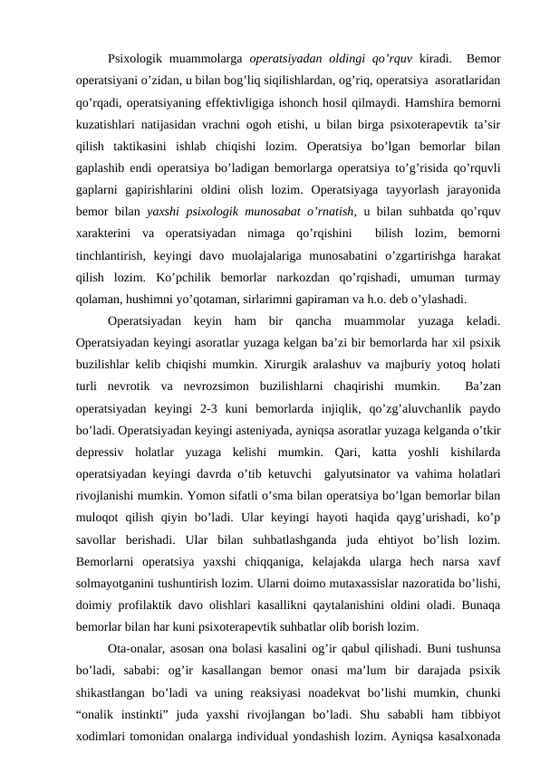 Psixologik muammolarga  operatsiyadan  oldingi  qo’rquv kiradi.   Bemor
operatsiyani o’zidan, u bilan bog’liq siqilishlardan, og’riq, operatsiya  asoratlaridan
qo’rqadi, operatsiyaning effektivligiga ishonch hosil qilmaydi. Hamshira bemorni
kuzatishlari natijasidan vrachni ogoh etishi, u bilan birga psixoterapevtik ta’sir
qilish  taktikasini  ishlab  chiqishi  lozim.  Operatsiya  bo’lgan  bemorlar  bilan
gaplashib endi operatsiya bo’ladigan bemorlarga operatsiya to’g’risida qo’rquvli
gaplarni  gapirishlarini  oldini  olish  lozim.  Operatsiyaga  tayyorlash  jarayonida
bemor bilan  yaxshi psixologik munosabat o’rnatish, u bilan suhbatda qo’rquv
xarakterini  va  operatsiyadan  nimaga  qo’rqishini   bilish  lozim,  bemorni
tinchlantirish,  keyingi  davo  muolajalariga  munosabatini  o’zgartirishga  harakat
qilish  lozim.  Ko’pchilik  bemorlar  narkozdan  qo’rqishadi,  umuman  turmay
qolaman, hushimni yo’qotaman, sirlarimni gapiraman va h.o. deb o’ylashadi.
Operatsiyadan  keyin  ham  bir  qancha  muammolar  yuzaga  keladi.
Operatsiyadan keyingi asoratlar yuzaga kelgan ba’zi bir bemorlarda har xil psixik
buzilishlar kelib chiqishi mumkin. Xirurgik aralashuv va majburiy yotoq holati
turli  nevrotik  va  nevrozsimon  buzilishlarni  chaqirishi  mumkin.    Ba’zan
operatsiyadan  keyingi  2-3  kuni  bemorlarda  injiqlik,  qo’zg’aluvchanlik  paydo
bo’ladi. Operatsiyadan keyingi asteniyada, ayniqsa asoratlar yuzaga kelganda o’tkir
depressiv  holatlar  yuzaga  kelishi  mumkin.  Qari,  katta  yoshli  kishilarda
operatsiyadan keyingi davrda o’tib ketuvchi   galyutsinator va vahima holatlari
rivojlanishi mumkin. Yomon sifatli o’sma bilan operatsiya bo’lgan bemorlar bilan
muloqot  qilish  qiyin  bo’ladi.  Ular  keyingi  hayoti  haqida  qayg’urishadi,  ko’p
savollar  berishadi.  Ular  bilan  suhbatlashganda  juda  ehtiyot  bo’lish  lozim.
Bemorlarni  operatsiya  yaxshi  chiqqaniga,  kelajakda  ularga  hech  narsa  xavf
solmayotganini tushuntirish lozim. Ularni doimo mutaxassislar nazoratida bo’lishi,
doimiy profilaktik davo olishlari kasallikni qaytalanishini oldini oladi. Bunaqa
bemorlar bilan har kuni psixoterapevtik suhbatlar olib borish lozim. 
Ota-onalar, asosan ona bolasi kasalini og’ir qabul qilishadi. Buni tushunsa
bo’ladi,  sababi:  og’ir  kasallangan  bemor  onasi  ma’lum  bir  darajada  psixik
shikastlangan  bo’ladi  va  uning  reaksiyasi  noadekvat  bo’lishi  mumkin,  chunki
“onalik  instinkti”  juda  yaxshi  rivojlangan  bo’ladi.  Shu  sababli  ham  tibbiyot
xodimlari tomonidan onalarga individual yondashish lozim. Ayniqsa kasalxonada
